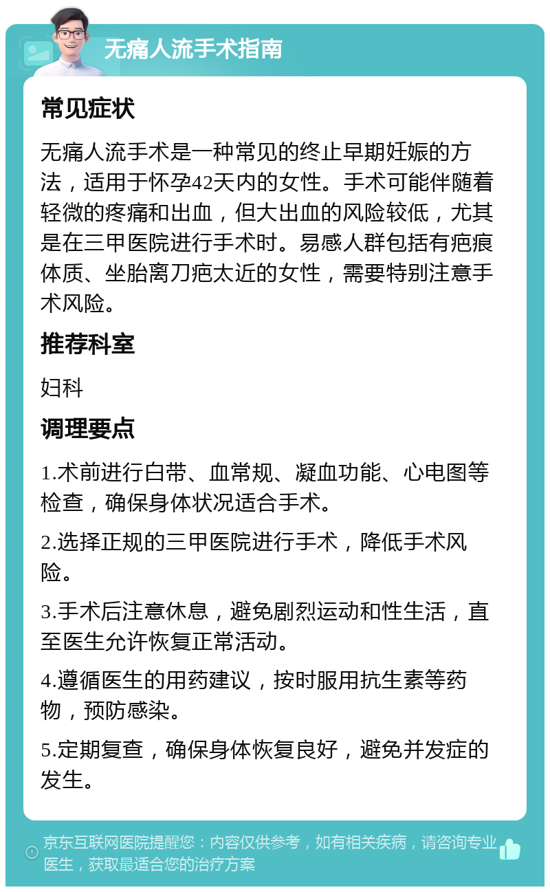 无痛人流手术指南 常见症状 无痛人流手术是一种常见的终止早期妊娠的方法，适用于怀孕42天内的女性。手术可能伴随着轻微的疼痛和出血，但大出血的风险较低，尤其是在三甲医院进行手术时。易感人群包括有疤痕体质、坐胎离刀疤太近的女性，需要特别注意手术风险。 推荐科室 妇科 调理要点 1.术前进行白带、血常规、凝血功能、心电图等检查，确保身体状况适合手术。 2.选择正规的三甲医院进行手术，降低手术风险。 3.手术后注意休息，避免剧烈运动和性生活，直至医生允许恢复正常活动。 4.遵循医生的用药建议，按时服用抗生素等药物，预防感染。 5.定期复查，确保身体恢复良好，避免并发症的发生。