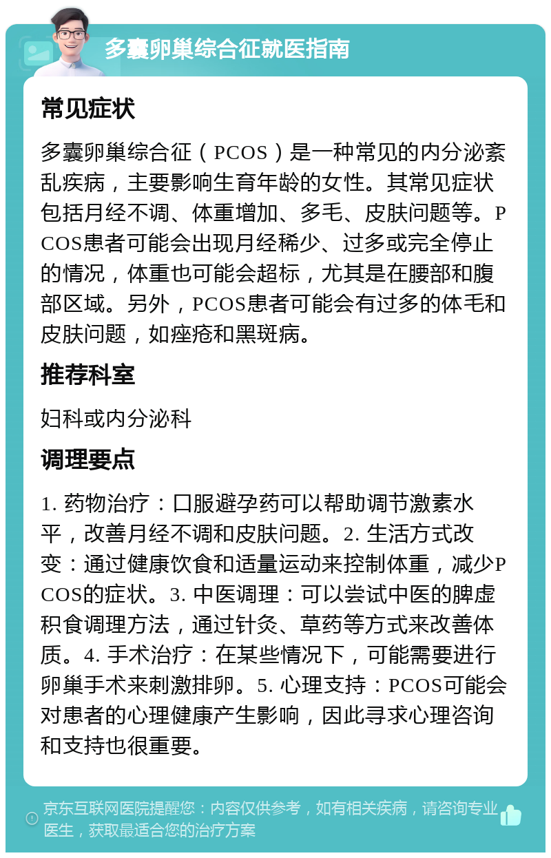 多囊卵巢综合征就医指南 常见症状 多囊卵巢综合征（PCOS）是一种常见的内分泌紊乱疾病，主要影响生育年龄的女性。其常见症状包括月经不调、体重增加、多毛、皮肤问题等。PCOS患者可能会出现月经稀少、过多或完全停止的情况，体重也可能会超标，尤其是在腰部和腹部区域。另外，PCOS患者可能会有过多的体毛和皮肤问题，如痤疮和黑斑病。 推荐科室 妇科或内分泌科 调理要点 1. 药物治疗：口服避孕药可以帮助调节激素水平，改善月经不调和皮肤问题。2. 生活方式改变：通过健康饮食和适量运动来控制体重，减少PCOS的症状。3. 中医调理：可以尝试中医的脾虚积食调理方法，通过针灸、草药等方式来改善体质。4. 手术治疗：在某些情况下，可能需要进行卵巢手术来刺激排卵。5. 心理支持：PCOS可能会对患者的心理健康产生影响，因此寻求心理咨询和支持也很重要。