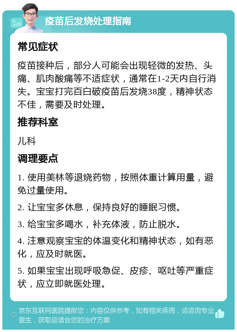 疫苗后发烧处理指南 常见症状 疫苗接种后，部分人可能会出现轻微的发热、头痛、肌肉酸痛等不适症状，通常在1-2天内自行消失。宝宝打完百白破疫苗后发烧38度，精神状态不佳，需要及时处理。 推荐科室 儿科 调理要点 1. 使用美林等退烧药物，按照体重计算用量，避免过量使用。 2. 让宝宝多休息，保持良好的睡眠习惯。 3. 给宝宝多喝水，补充体液，防止脱水。 4. 注意观察宝宝的体温变化和精神状态，如有恶化，应及时就医。 5. 如果宝宝出现呼吸急促、皮疹、呕吐等严重症状，应立即就医处理。