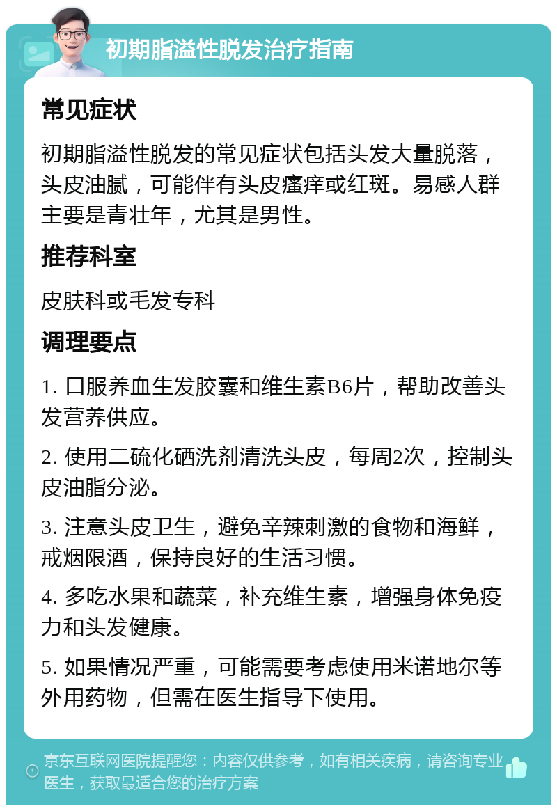 初期脂溢性脱发治疗指南 常见症状 初期脂溢性脱发的常见症状包括头发大量脱落，头皮油腻，可能伴有头皮瘙痒或红斑。易感人群主要是青壮年，尤其是男性。 推荐科室 皮肤科或毛发专科 调理要点 1. 口服养血生发胶囊和维生素B6片，帮助改善头发营养供应。 2. 使用二硫化硒洗剂清洗头皮，每周2次，控制头皮油脂分泌。 3. 注意头皮卫生，避免辛辣刺激的食物和海鲜，戒烟限酒，保持良好的生活习惯。 4. 多吃水果和蔬菜，补充维生素，增强身体免疫力和头发健康。 5. 如果情况严重，可能需要考虑使用米诺地尔等外用药物，但需在医生指导下使用。