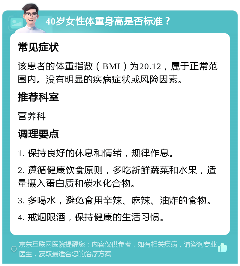 40岁女性体重身高是否标准？ 常见症状 该患者的体重指数（BMI）为20.12，属于正常范围内。没有明显的疾病症状或风险因素。 推荐科室 营养科 调理要点 1. 保持良好的休息和情绪，规律作息。 2. 遵循健康饮食原则，多吃新鲜蔬菜和水果，适量摄入蛋白质和碳水化合物。 3. 多喝水，避免食用辛辣、麻辣、油炸的食物。 4. 戒烟限酒，保持健康的生活习惯。