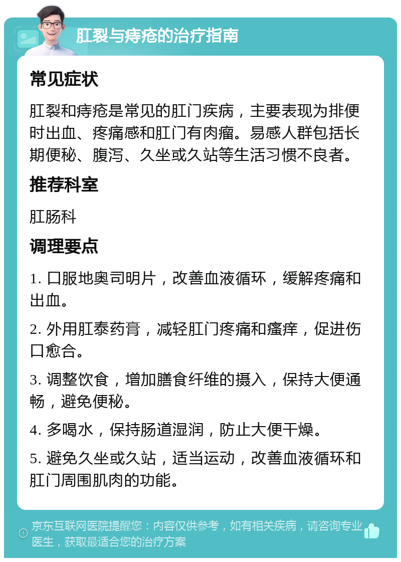 肛裂与痔疮的治疗指南 常见症状 肛裂和痔疮是常见的肛门疾病，主要表现为排便时出血、疼痛感和肛门有肉瘤。易感人群包括长期便秘、腹泻、久坐或久站等生活习惯不良者。 推荐科室 肛肠科 调理要点 1. 口服地奥司明片，改善血液循环，缓解疼痛和出血。 2. 外用肛泰药膏，减轻肛门疼痛和瘙痒，促进伤口愈合。 3. 调整饮食，增加膳食纤维的摄入，保持大便通畅，避免便秘。 4. 多喝水，保持肠道湿润，防止大便干燥。 5. 避免久坐或久站，适当运动，改善血液循环和肛门周围肌肉的功能。