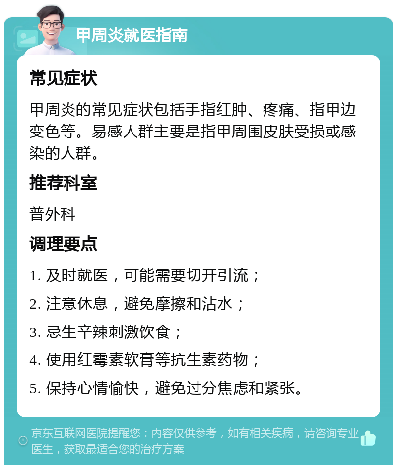 甲周炎就医指南 常见症状 甲周炎的常见症状包括手指红肿、疼痛、指甲边变色等。易感人群主要是指甲周围皮肤受损或感染的人群。 推荐科室 普外科 调理要点 1. 及时就医，可能需要切开引流； 2. 注意休息，避免摩擦和沾水； 3. 忌生辛辣刺激饮食； 4. 使用红霉素软膏等抗生素药物； 5. 保持心情愉快，避免过分焦虑和紧张。