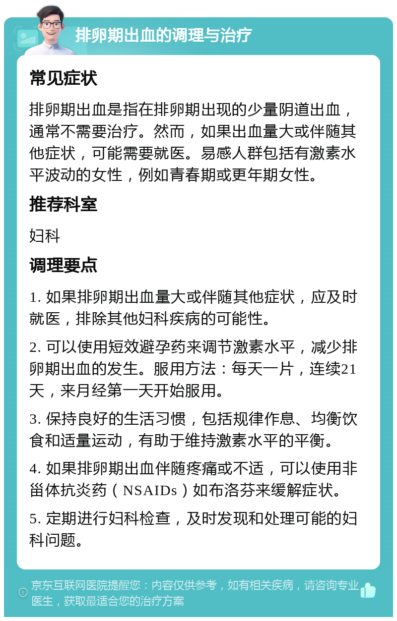 排卵期出血的调理与治疗 常见症状 排卵期出血是指在排卵期出现的少量阴道出血，通常不需要治疗。然而，如果出血量大或伴随其他症状，可能需要就医。易感人群包括有激素水平波动的女性，例如青春期或更年期女性。 推荐科室 妇科 调理要点 1. 如果排卵期出血量大或伴随其他症状，应及时就医，排除其他妇科疾病的可能性。 2. 可以使用短效避孕药来调节激素水平，减少排卵期出血的发生。服用方法：每天一片，连续21天，来月经第一天开始服用。 3. 保持良好的生活习惯，包括规律作息、均衡饮食和适量运动，有助于维持激素水平的平衡。 4. 如果排卵期出血伴随疼痛或不适，可以使用非甾体抗炎药（NSAIDs）如布洛芬来缓解症状。 5. 定期进行妇科检查，及时发现和处理可能的妇科问题。