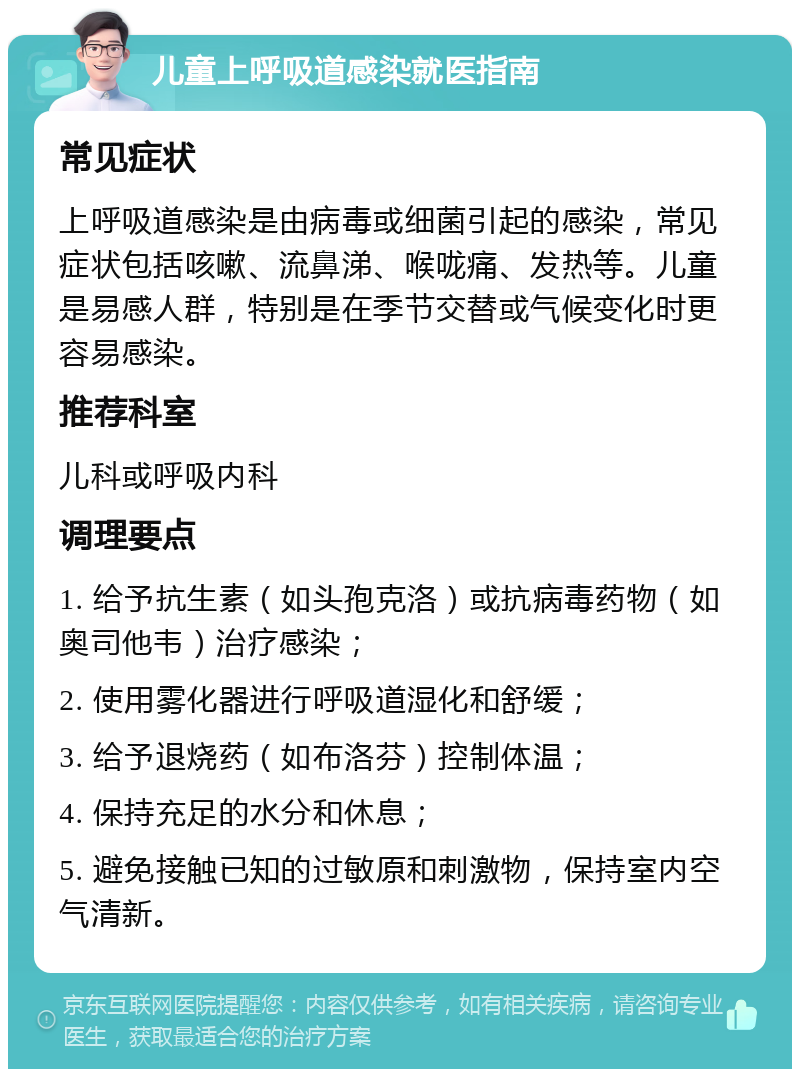 儿童上呼吸道感染就医指南 常见症状 上呼吸道感染是由病毒或细菌引起的感染，常见症状包括咳嗽、流鼻涕、喉咙痛、发热等。儿童是易感人群，特别是在季节交替或气候变化时更容易感染。 推荐科室 儿科或呼吸内科 调理要点 1. 给予抗生素（如头孢克洛）或抗病毒药物（如奥司他韦）治疗感染； 2. 使用雾化器进行呼吸道湿化和舒缓； 3. 给予退烧药（如布洛芬）控制体温； 4. 保持充足的水分和休息； 5. 避免接触已知的过敏原和刺激物，保持室内空气清新。