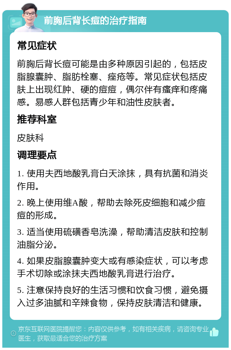 前胸后背长痘的治疗指南 常见症状 前胸后背长痘可能是由多种原因引起的，包括皮脂腺囊肿、脂肪栓塞、痤疮等。常见症状包括皮肤上出现红肿、硬的痘痘，偶尔伴有瘙痒和疼痛感。易感人群包括青少年和油性皮肤者。 推荐科室 皮肤科 调理要点 1. 使用夫西地酸乳膏白天涂抹，具有抗菌和消炎作用。 2. 晚上使用维A酸，帮助去除死皮细胞和减少痘痘的形成。 3. 适当使用硫磺香皂洗澡，帮助清洁皮肤和控制油脂分泌。 4. 如果皮脂腺囊肿变大或有感染症状，可以考虑手术切除或涂抹夫西地酸乳膏进行治疗。 5. 注意保持良好的生活习惯和饮食习惯，避免摄入过多油腻和辛辣食物，保持皮肤清洁和健康。