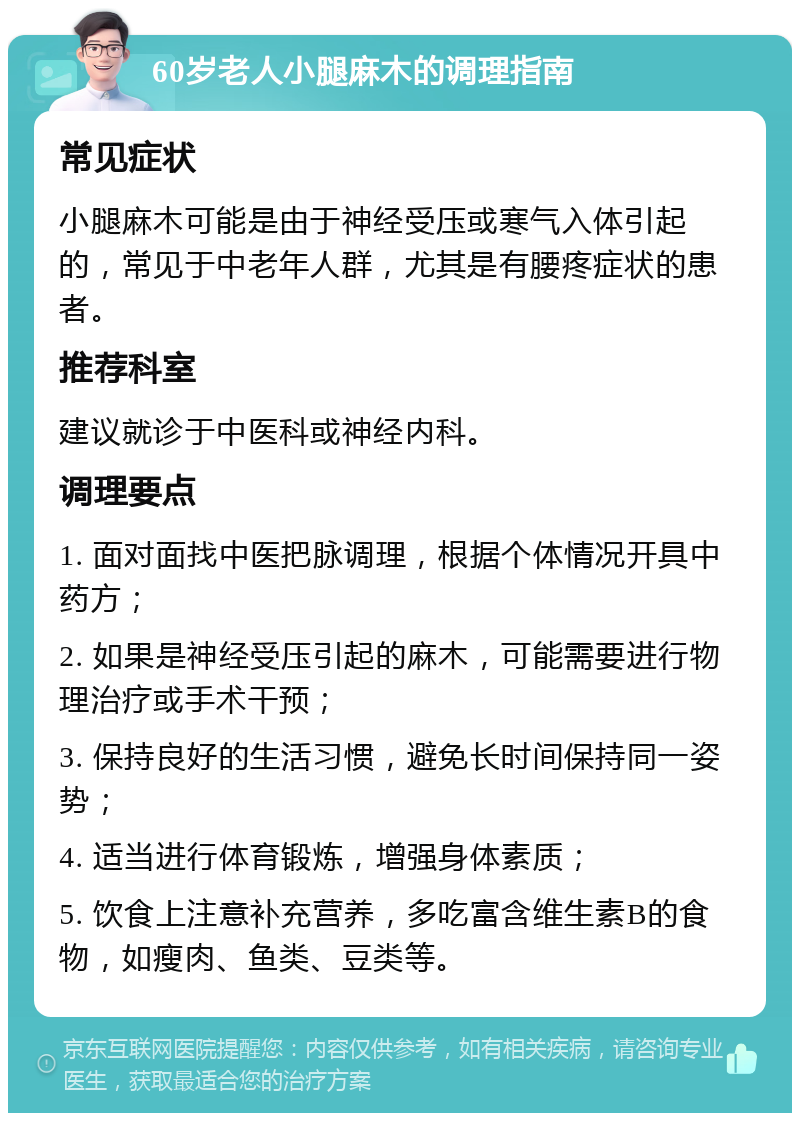 60岁老人小腿麻木的调理指南 常见症状 小腿麻木可能是由于神经受压或寒气入体引起的，常见于中老年人群，尤其是有腰疼症状的患者。 推荐科室 建议就诊于中医科或神经内科。 调理要点 1. 面对面找中医把脉调理，根据个体情况开具中药方； 2. 如果是神经受压引起的麻木，可能需要进行物理治疗或手术干预； 3. 保持良好的生活习惯，避免长时间保持同一姿势； 4. 适当进行体育锻炼，增强身体素质； 5. 饮食上注意补充营养，多吃富含维生素B的食物，如瘦肉、鱼类、豆类等。