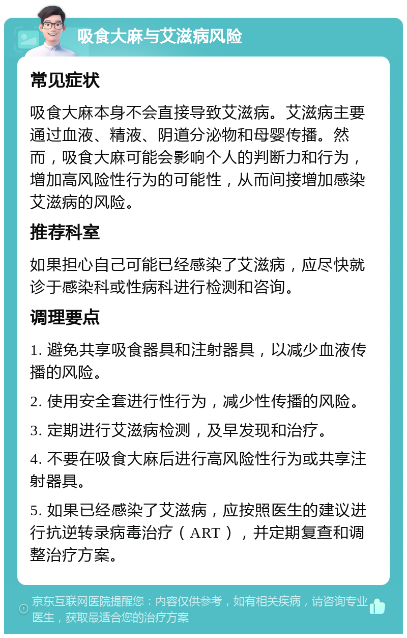 吸食大麻与艾滋病风险 常见症状 吸食大麻本身不会直接导致艾滋病。艾滋病主要通过血液、精液、阴道分泌物和母婴传播。然而，吸食大麻可能会影响个人的判断力和行为，增加高风险性行为的可能性，从而间接增加感染艾滋病的风险。 推荐科室 如果担心自己可能已经感染了艾滋病，应尽快就诊于感染科或性病科进行检测和咨询。 调理要点 1. 避免共享吸食器具和注射器具，以减少血液传播的风险。 2. 使用安全套进行性行为，减少性传播的风险。 3. 定期进行艾滋病检测，及早发现和治疗。 4. 不要在吸食大麻后进行高风险性行为或共享注射器具。 5. 如果已经感染了艾滋病，应按照医生的建议进行抗逆转录病毒治疗（ART），并定期复查和调整治疗方案。