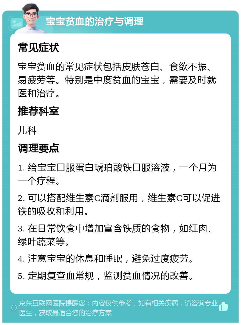 宝宝贫血的治疗与调理 常见症状 宝宝贫血的常见症状包括皮肤苍白、食欲不振、易疲劳等。特别是中度贫血的宝宝，需要及时就医和治疗。 推荐科室 儿科 调理要点 1. 给宝宝口服蛋白琥珀酸铁口服溶液，一个月为一个疗程。 2. 可以搭配维生素C滴剂服用，维生素C可以促进铁的吸收和利用。 3. 在日常饮食中增加富含铁质的食物，如红肉、绿叶蔬菜等。 4. 注意宝宝的休息和睡眠，避免过度疲劳。 5. 定期复查血常规，监测贫血情况的改善。