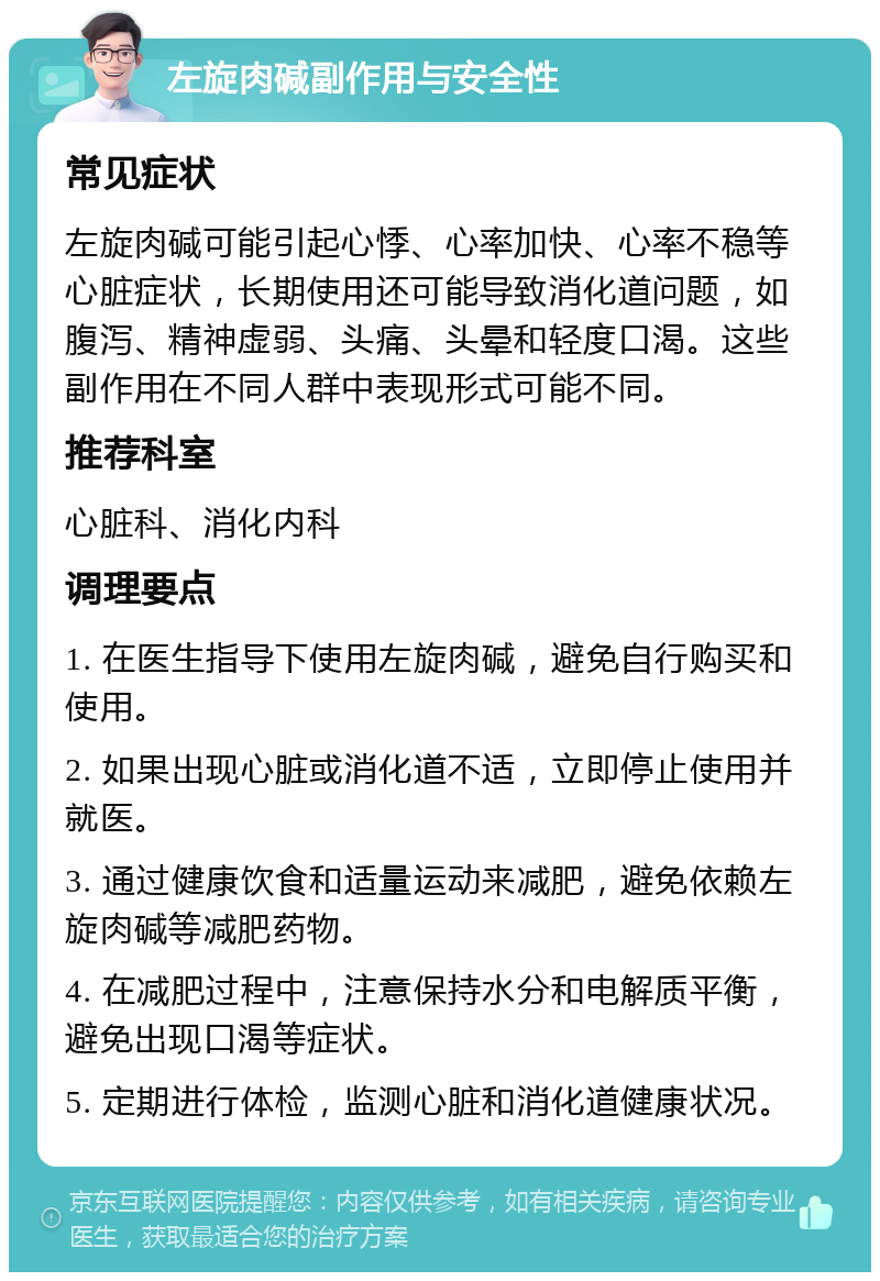 左旋肉碱副作用与安全性 常见症状 左旋肉碱可能引起心悸、心率加快、心率不稳等心脏症状，长期使用还可能导致消化道问题，如腹泻、精神虚弱、头痛、头晕和轻度口渴。这些副作用在不同人群中表现形式可能不同。 推荐科室 心脏科、消化内科 调理要点 1. 在医生指导下使用左旋肉碱，避免自行购买和使用。 2. 如果出现心脏或消化道不适，立即停止使用并就医。 3. 通过健康饮食和适量运动来减肥，避免依赖左旋肉碱等减肥药物。 4. 在减肥过程中，注意保持水分和电解质平衡，避免出现口渴等症状。 5. 定期进行体检，监测心脏和消化道健康状况。