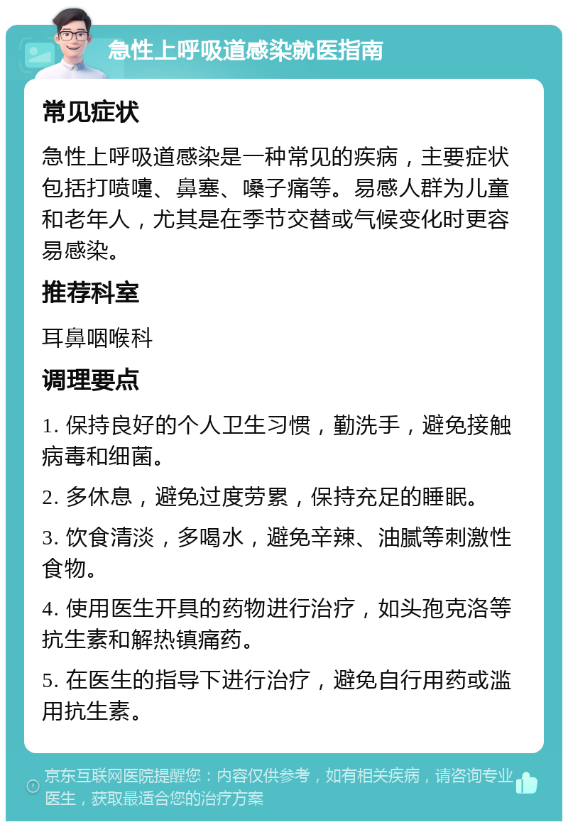 急性上呼吸道感染就医指南 常见症状 急性上呼吸道感染是一种常见的疾病，主要症状包括打喷嚏、鼻塞、嗓子痛等。易感人群为儿童和老年人，尤其是在季节交替或气候变化时更容易感染。 推荐科室 耳鼻咽喉科 调理要点 1. 保持良好的个人卫生习惯，勤洗手，避免接触病毒和细菌。 2. 多休息，避免过度劳累，保持充足的睡眠。 3. 饮食清淡，多喝水，避免辛辣、油腻等刺激性食物。 4. 使用医生开具的药物进行治疗，如头孢克洛等抗生素和解热镇痛药。 5. 在医生的指导下进行治疗，避免自行用药或滥用抗生素。