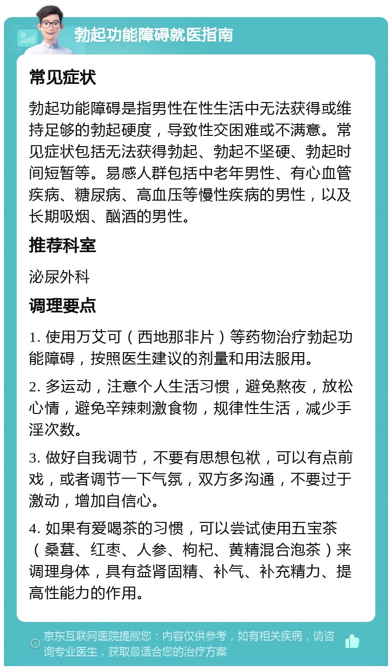 勃起功能障碍就医指南 常见症状 勃起功能障碍是指男性在性生活中无法获得或维持足够的勃起硬度，导致性交困难或不满意。常见症状包括无法获得勃起、勃起不坚硬、勃起时间短暂等。易感人群包括中老年男性、有心血管疾病、糖尿病、高血压等慢性疾病的男性，以及长期吸烟、酗酒的男性。 推荐科室 泌尿外科 调理要点 1. 使用万艾可（西地那非片）等药物治疗勃起功能障碍，按照医生建议的剂量和用法服用。 2. 多运动，注意个人生活习惯，避免熬夜，放松心情，避免辛辣刺激食物，规律性生活，减少手淫次数。 3. 做好自我调节，不要有思想包袱，可以有点前戏，或者调节一下气氛，双方多沟通，不要过于激动，增加自信心。 4. 如果有爱喝茶的习惯，可以尝试使用五宝茶（桑葚、红枣、人参、枸杞、黄精混合泡茶）来调理身体，具有益肾固精、补气、补充精力、提高性能力的作用。