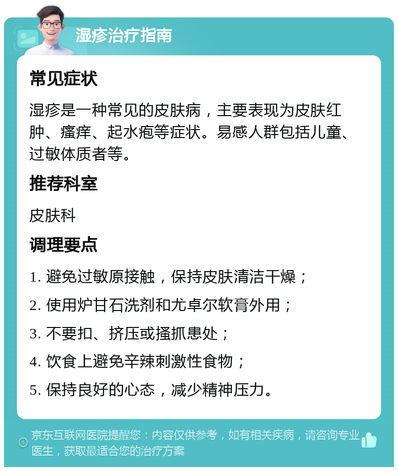 湿疹治疗指南 常见症状 湿疹是一种常见的皮肤病，主要表现为皮肤红肿、瘙痒、起水疱等症状。易感人群包括儿童、过敏体质者等。 推荐科室 皮肤科 调理要点 1. 避免过敏原接触，保持皮肤清洁干燥； 2. 使用炉甘石洗剂和尤卓尔软膏外用； 3. 不要扣、挤压或搔抓患处； 4. 饮食上避免辛辣刺激性食物； 5. 保持良好的心态，减少精神压力。