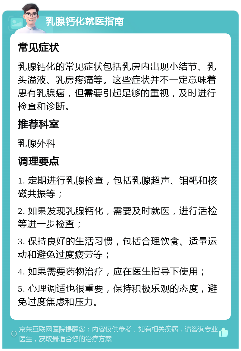 乳腺钙化就医指南 常见症状 乳腺钙化的常见症状包括乳房内出现小结节、乳头溢液、乳房疼痛等。这些症状并不一定意味着患有乳腺癌，但需要引起足够的重视，及时进行检查和诊断。 推荐科室 乳腺外科 调理要点 1. 定期进行乳腺检查，包括乳腺超声、钼靶和核磁共振等； 2. 如果发现乳腺钙化，需要及时就医，进行活检等进一步检查； 3. 保持良好的生活习惯，包括合理饮食、适量运动和避免过度疲劳等； 4. 如果需要药物治疗，应在医生指导下使用； 5. 心理调适也很重要，保持积极乐观的态度，避免过度焦虑和压力。