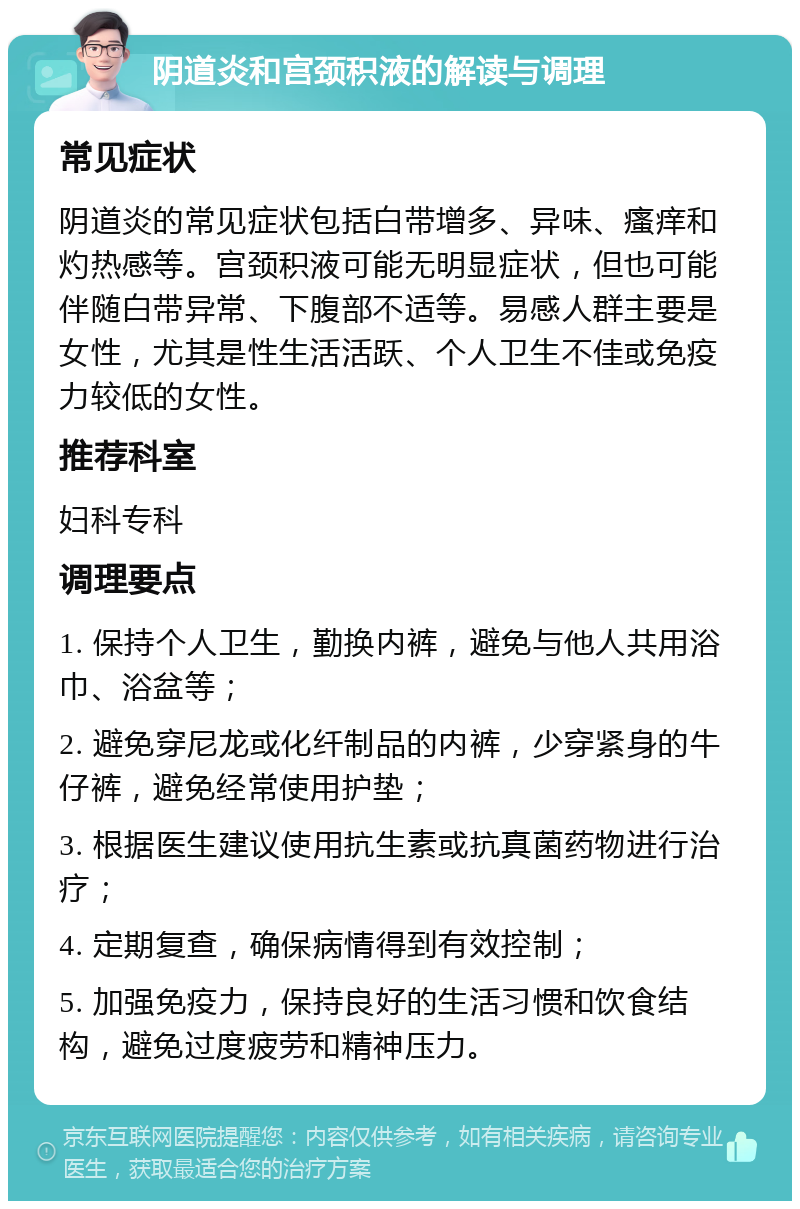 阴道炎和宫颈积液的解读与调理 常见症状 阴道炎的常见症状包括白带增多、异味、瘙痒和灼热感等。宫颈积液可能无明显症状，但也可能伴随白带异常、下腹部不适等。易感人群主要是女性，尤其是性生活活跃、个人卫生不佳或免疫力较低的女性。 推荐科室 妇科专科 调理要点 1. 保持个人卫生，勤换内裤，避免与他人共用浴巾、浴盆等； 2. 避免穿尼龙或化纤制品的内裤，少穿紧身的牛仔裤，避免经常使用护垫； 3. 根据医生建议使用抗生素或抗真菌药物进行治疗； 4. 定期复查，确保病情得到有效控制； 5. 加强免疫力，保持良好的生活习惯和饮食结构，避免过度疲劳和精神压力。