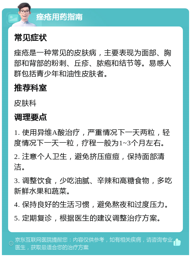 痤疮用药指南 常见症状 痤疮是一种常见的皮肤病，主要表现为面部、胸部和背部的粉刺、丘疹、脓疱和结节等。易感人群包括青少年和油性皮肤者。 推荐科室 皮肤科 调理要点 1. 使用异维A酸治疗，严重情况下一天两粒，轻度情况下一天一粒，疗程一般为1~3个月左右。 2. 注意个人卫生，避免挤压痘痘，保持面部清洁。 3. 调整饮食，少吃油腻、辛辣和高糖食物，多吃新鲜水果和蔬菜。 4. 保持良好的生活习惯，避免熬夜和过度压力。 5. 定期复诊，根据医生的建议调整治疗方案。