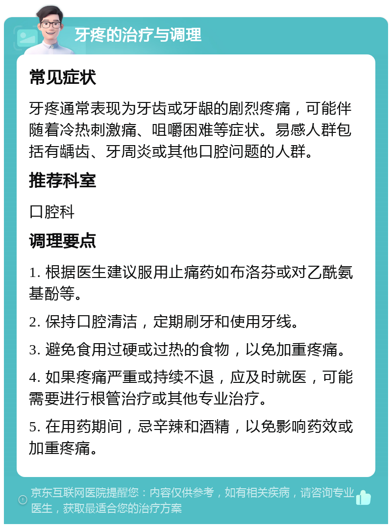 牙疼的治疗与调理 常见症状 牙疼通常表现为牙齿或牙龈的剧烈疼痛，可能伴随着冷热刺激痛、咀嚼困难等症状。易感人群包括有龋齿、牙周炎或其他口腔问题的人群。 推荐科室 口腔科 调理要点 1. 根据医生建议服用止痛药如布洛芬或对乙酰氨基酚等。 2. 保持口腔清洁，定期刷牙和使用牙线。 3. 避免食用过硬或过热的食物，以免加重疼痛。 4. 如果疼痛严重或持续不退，应及时就医，可能需要进行根管治疗或其他专业治疗。 5. 在用药期间，忌辛辣和酒精，以免影响药效或加重疼痛。