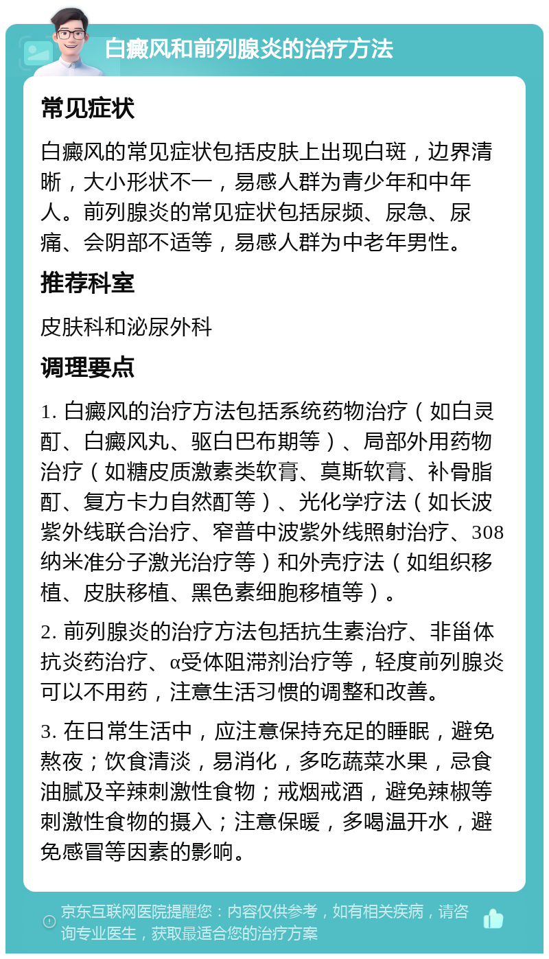 白癜风和前列腺炎的治疗方法 常见症状 白癜风的常见症状包括皮肤上出现白斑，边界清晰，大小形状不一，易感人群为青少年和中年人。前列腺炎的常见症状包括尿频、尿急、尿痛、会阴部不适等，易感人群为中老年男性。 推荐科室 皮肤科和泌尿外科 调理要点 1. 白癜风的治疗方法包括系统药物治疗（如白灵酊、白癜风丸、驱白巴布期等）、局部外用药物治疗（如糖皮质激素类软膏、莫斯软膏、补骨脂酊、复方卡力自然酊等）、光化学疗法（如长波紫外线联合治疗、窄普中波紫外线照射治疗、308纳米准分子激光治疗等）和外壳疗法（如组织移植、皮肤移植、黑色素细胞移植等）。 2. 前列腺炎的治疗方法包括抗生素治疗、非甾体抗炎药治疗、α受体阻滞剂治疗等，轻度前列腺炎可以不用药，注意生活习惯的调整和改善。 3. 在日常生活中，应注意保持充足的睡眠，避免熬夜；饮食清淡，易消化，多吃蔬菜水果，忌食油腻及辛辣刺激性食物；戒烟戒酒，避免辣椒等刺激性食物的摄入；注意保暖，多喝温开水，避免感冒等因素的影响。