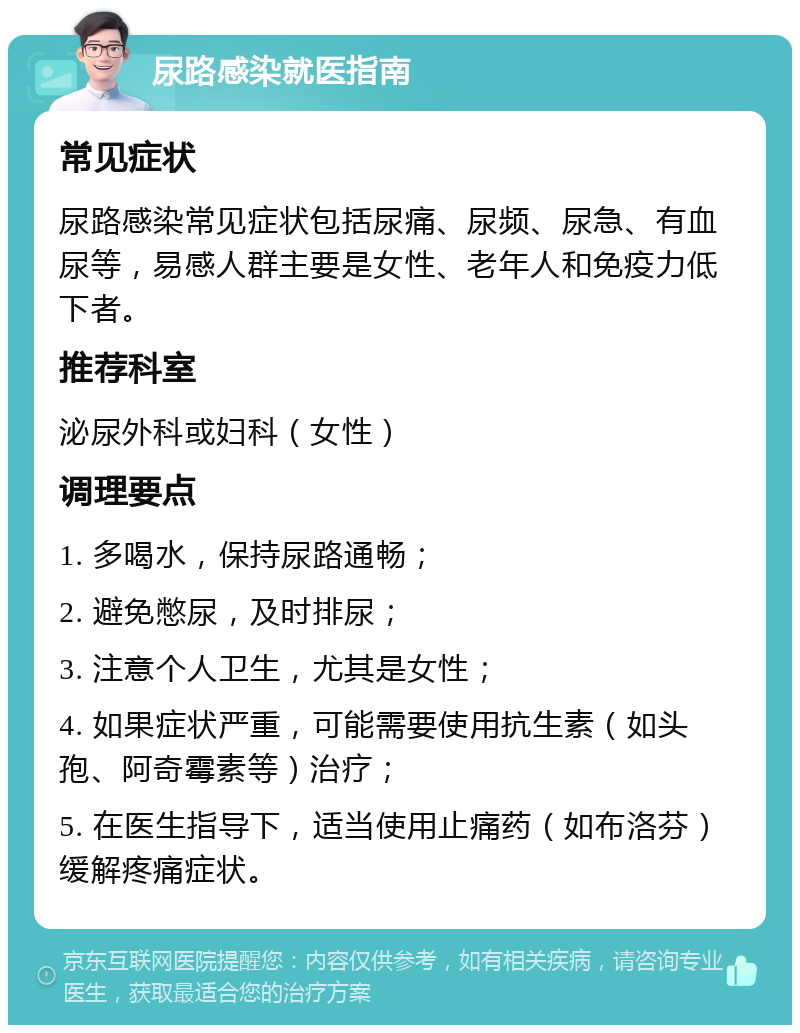 尿路感染就医指南 常见症状 尿路感染常见症状包括尿痛、尿频、尿急、有血尿等，易感人群主要是女性、老年人和免疫力低下者。 推荐科室 泌尿外科或妇科（女性） 调理要点 1. 多喝水，保持尿路通畅； 2. 避免憋尿，及时排尿； 3. 注意个人卫生，尤其是女性； 4. 如果症状严重，可能需要使用抗生素（如头孢、阿奇霉素等）治疗； 5. 在医生指导下，适当使用止痛药（如布洛芬）缓解疼痛症状。