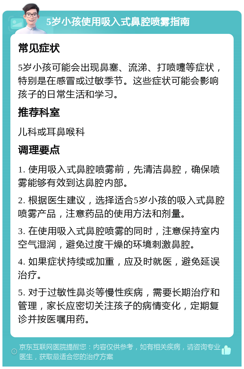 5岁小孩使用吸入式鼻腔喷雾指南 常见症状 5岁小孩可能会出现鼻塞、流涕、打喷嚏等症状，特别是在感冒或过敏季节。这些症状可能会影响孩子的日常生活和学习。 推荐科室 儿科或耳鼻喉科 调理要点 1. 使用吸入式鼻腔喷雾前，先清洁鼻腔，确保喷雾能够有效到达鼻腔内部。 2. 根据医生建议，选择适合5岁小孩的吸入式鼻腔喷雾产品，注意药品的使用方法和剂量。 3. 在使用吸入式鼻腔喷雾的同时，注意保持室内空气湿润，避免过度干燥的环境刺激鼻腔。 4. 如果症状持续或加重，应及时就医，避免延误治疗。 5. 对于过敏性鼻炎等慢性疾病，需要长期治疗和管理，家长应密切关注孩子的病情变化，定期复诊并按医嘱用药。