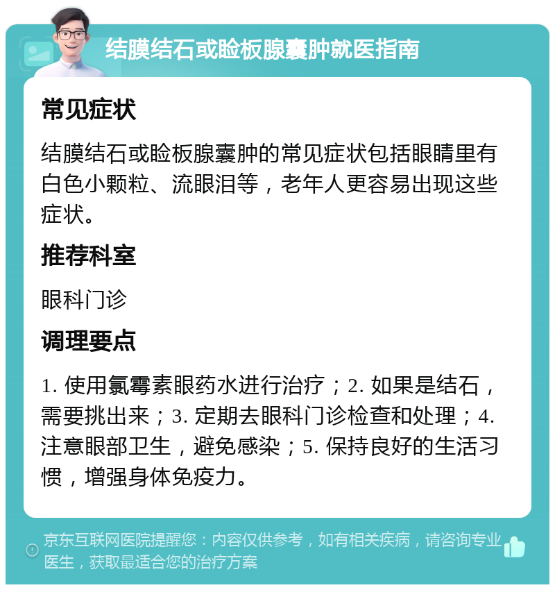 结膜结石或睑板腺囊肿就医指南 常见症状 结膜结石或睑板腺囊肿的常见症状包括眼睛里有白色小颗粒、流眼泪等，老年人更容易出现这些症状。 推荐科室 眼科门诊 调理要点 1. 使用氯霉素眼药水进行治疗；2. 如果是结石，需要挑出来；3. 定期去眼科门诊检查和处理；4. 注意眼部卫生，避免感染；5. 保持良好的生活习惯，增强身体免疫力。