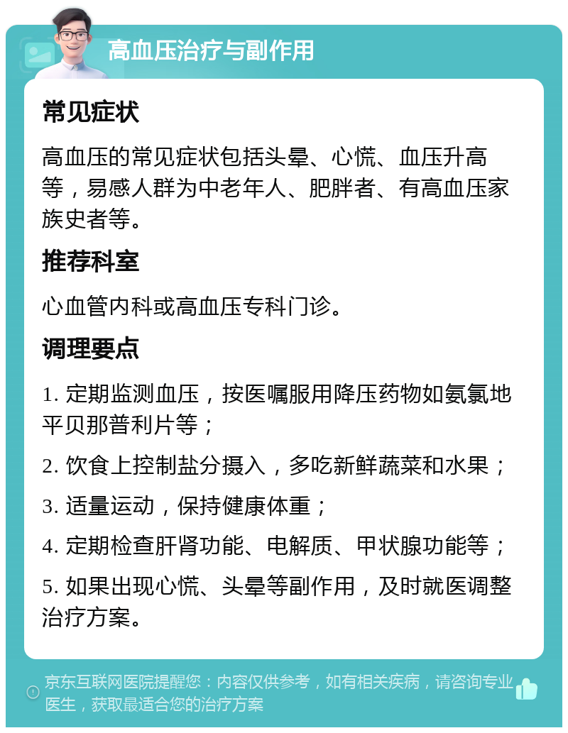 高血压治疗与副作用 常见症状 高血压的常见症状包括头晕、心慌、血压升高等，易感人群为中老年人、肥胖者、有高血压家族史者等。 推荐科室 心血管内科或高血压专科门诊。 调理要点 1. 定期监测血压，按医嘱服用降压药物如氨氯地平贝那普利片等； 2. 饮食上控制盐分摄入，多吃新鲜蔬菜和水果； 3. 适量运动，保持健康体重； 4. 定期检查肝肾功能、电解质、甲状腺功能等； 5. 如果出现心慌、头晕等副作用，及时就医调整治疗方案。