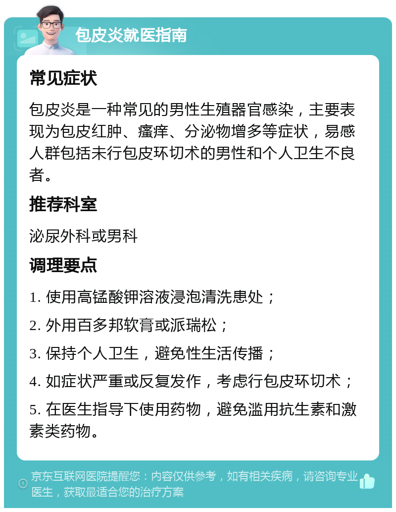 包皮炎就医指南 常见症状 包皮炎是一种常见的男性生殖器官感染，主要表现为包皮红肿、瘙痒、分泌物增多等症状，易感人群包括未行包皮环切术的男性和个人卫生不良者。 推荐科室 泌尿外科或男科 调理要点 1. 使用高锰酸钾溶液浸泡清洗患处； 2. 外用百多邦软膏或派瑞松； 3. 保持个人卫生，避免性生活传播； 4. 如症状严重或反复发作，考虑行包皮环切术； 5. 在医生指导下使用药物，避免滥用抗生素和激素类药物。