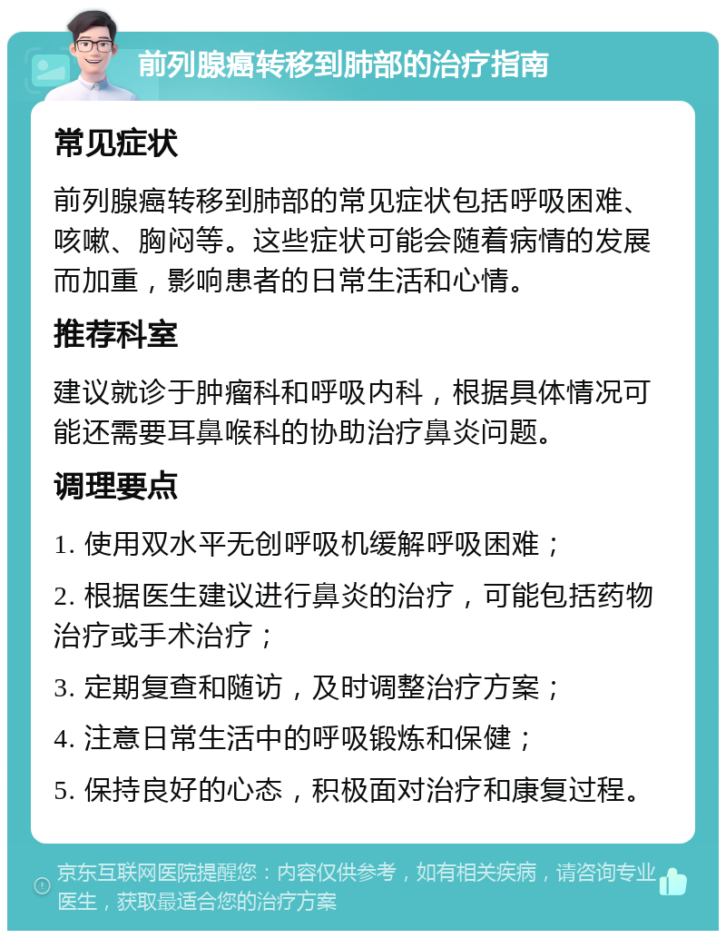 前列腺癌转移到肺部的治疗指南 常见症状 前列腺癌转移到肺部的常见症状包括呼吸困难、咳嗽、胸闷等。这些症状可能会随着病情的发展而加重，影响患者的日常生活和心情。 推荐科室 建议就诊于肿瘤科和呼吸内科，根据具体情况可能还需要耳鼻喉科的协助治疗鼻炎问题。 调理要点 1. 使用双水平无创呼吸机缓解呼吸困难； 2. 根据医生建议进行鼻炎的治疗，可能包括药物治疗或手术治疗； 3. 定期复查和随访，及时调整治疗方案； 4. 注意日常生活中的呼吸锻炼和保健； 5. 保持良好的心态，积极面对治疗和康复过程。