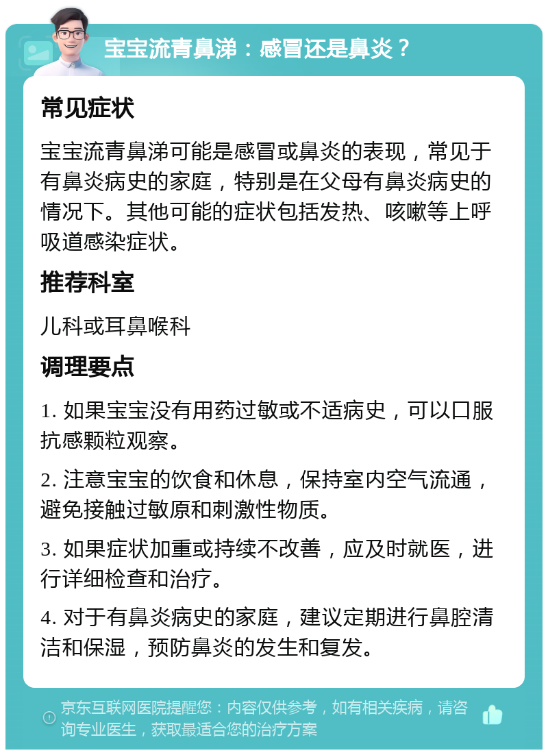 宝宝流青鼻涕：感冒还是鼻炎？ 常见症状 宝宝流青鼻涕可能是感冒或鼻炎的表现，常见于有鼻炎病史的家庭，特别是在父母有鼻炎病史的情况下。其他可能的症状包括发热、咳嗽等上呼吸道感染症状。 推荐科室 儿科或耳鼻喉科 调理要点 1. 如果宝宝没有用药过敏或不适病史，可以口服抗感颗粒观察。 2. 注意宝宝的饮食和休息，保持室内空气流通，避免接触过敏原和刺激性物质。 3. 如果症状加重或持续不改善，应及时就医，进行详细检查和治疗。 4. 对于有鼻炎病史的家庭，建议定期进行鼻腔清洁和保湿，预防鼻炎的发生和复发。