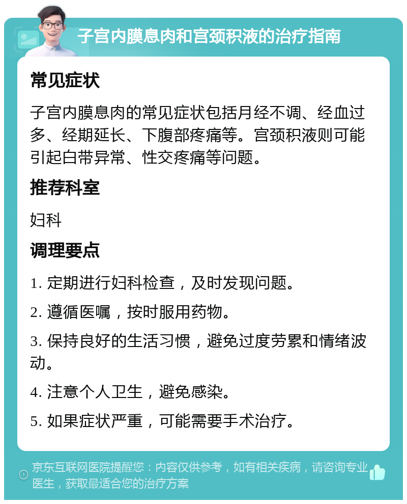 子宫内膜息肉和宫颈积液的治疗指南 常见症状 子宫内膜息肉的常见症状包括月经不调、经血过多、经期延长、下腹部疼痛等。宫颈积液则可能引起白带异常、性交疼痛等问题。 推荐科室 妇科 调理要点 1. 定期进行妇科检查，及时发现问题。 2. 遵循医嘱，按时服用药物。 3. 保持良好的生活习惯，避免过度劳累和情绪波动。 4. 注意个人卫生，避免感染。 5. 如果症状严重，可能需要手术治疗。