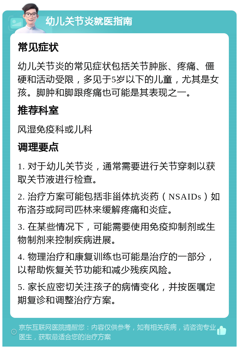 幼儿关节炎就医指南 常见症状 幼儿关节炎的常见症状包括关节肿胀、疼痛、僵硬和活动受限，多见于5岁以下的儿童，尤其是女孩。脚肿和脚跟疼痛也可能是其表现之一。 推荐科室 风湿免疫科或儿科 调理要点 1. 对于幼儿关节炎，通常需要进行关节穿刺以获取关节液进行检查。 2. 治疗方案可能包括非甾体抗炎药（NSAIDs）如布洛芬或阿司匹林来缓解疼痛和炎症。 3. 在某些情况下，可能需要使用免疫抑制剂或生物制剂来控制疾病进展。 4. 物理治疗和康复训练也可能是治疗的一部分，以帮助恢复关节功能和减少残疾风险。 5. 家长应密切关注孩子的病情变化，并按医嘱定期复诊和调整治疗方案。