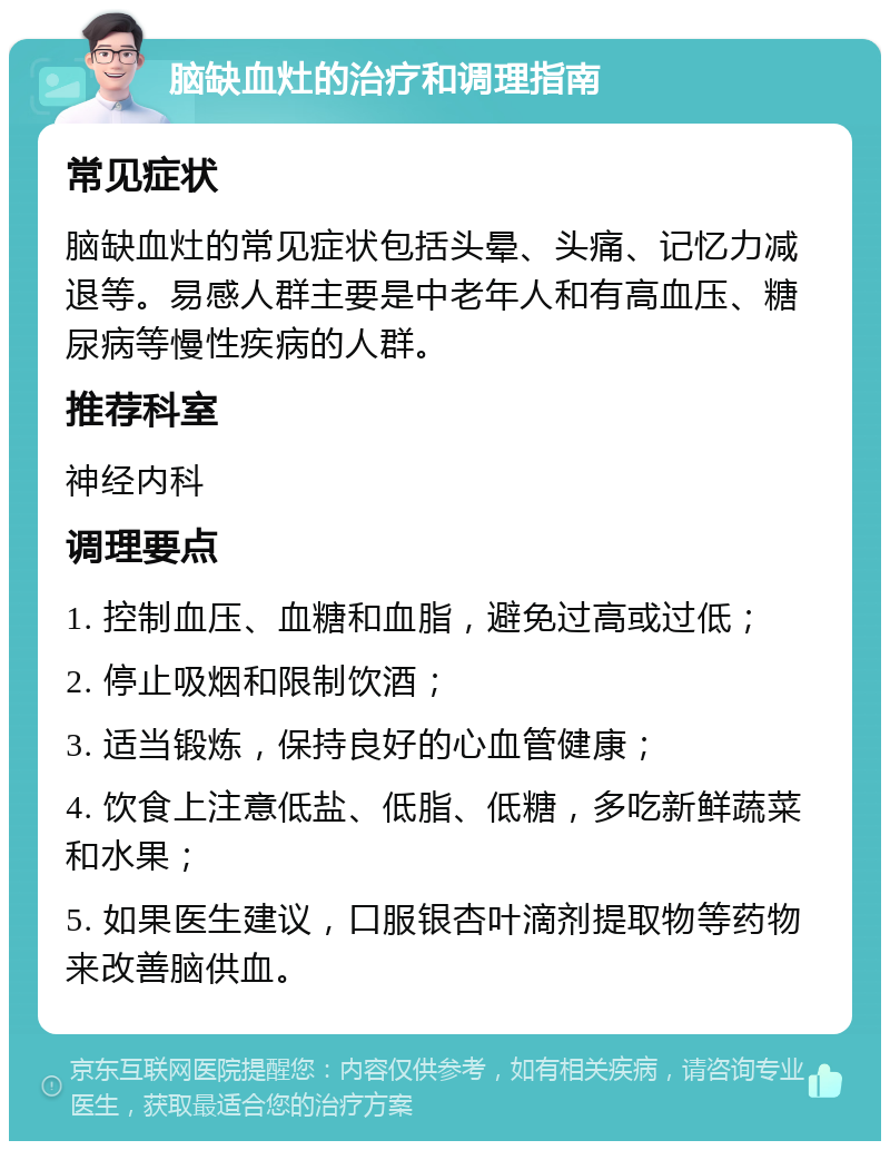 脑缺血灶的治疗和调理指南 常见症状 脑缺血灶的常见症状包括头晕、头痛、记忆力减退等。易感人群主要是中老年人和有高血压、糖尿病等慢性疾病的人群。 推荐科室 神经内科 调理要点 1. 控制血压、血糖和血脂，避免过高或过低； 2. 停止吸烟和限制饮酒； 3. 适当锻炼，保持良好的心血管健康； 4. 饮食上注意低盐、低脂、低糖，多吃新鲜蔬菜和水果； 5. 如果医生建议，口服银杏叶滴剂提取物等药物来改善脑供血。