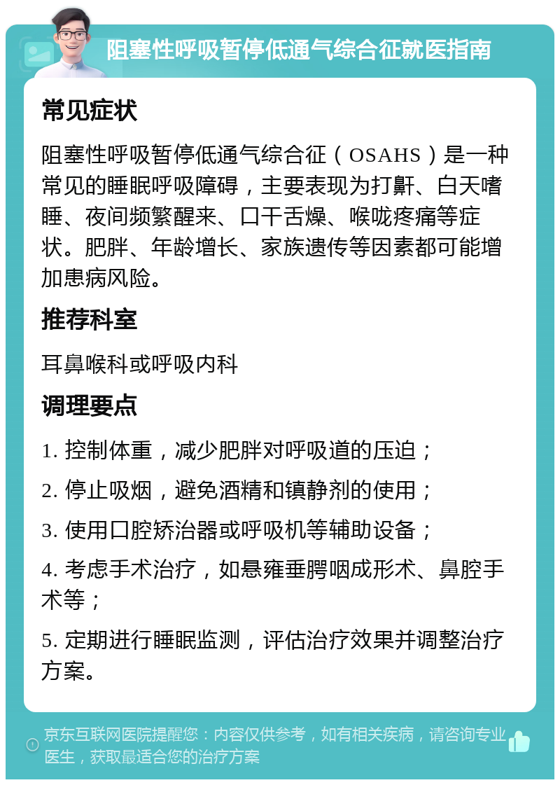 阻塞性呼吸暂停低通气综合征就医指南 常见症状 阻塞性呼吸暂停低通气综合征（OSAHS）是一种常见的睡眠呼吸障碍，主要表现为打鼾、白天嗜睡、夜间频繁醒来、口干舌燥、喉咙疼痛等症状。肥胖、年龄增长、家族遗传等因素都可能增加患病风险。 推荐科室 耳鼻喉科或呼吸内科 调理要点 1. 控制体重，减少肥胖对呼吸道的压迫； 2. 停止吸烟，避免酒精和镇静剂的使用； 3. 使用口腔矫治器或呼吸机等辅助设备； 4. 考虑手术治疗，如悬雍垂腭咽成形术、鼻腔手术等； 5. 定期进行睡眠监测，评估治疗效果并调整治疗方案。