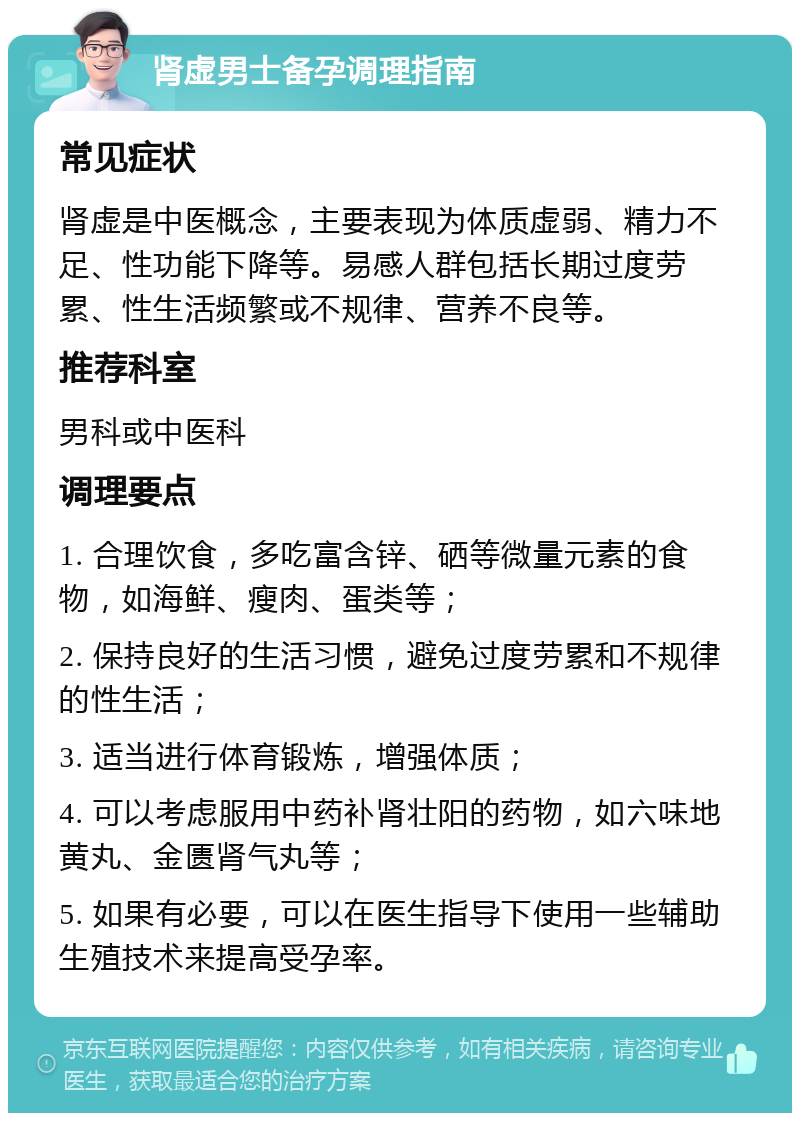 肾虚男士备孕调理指南 常见症状 肾虚是中医概念，主要表现为体质虚弱、精力不足、性功能下降等。易感人群包括长期过度劳累、性生活频繁或不规律、营养不良等。 推荐科室 男科或中医科 调理要点 1. 合理饮食，多吃富含锌、硒等微量元素的食物，如海鲜、瘦肉、蛋类等； 2. 保持良好的生活习惯，避免过度劳累和不规律的性生活； 3. 适当进行体育锻炼，增强体质； 4. 可以考虑服用中药补肾壮阳的药物，如六味地黄丸、金匮肾气丸等； 5. 如果有必要，可以在医生指导下使用一些辅助生殖技术来提高受孕率。