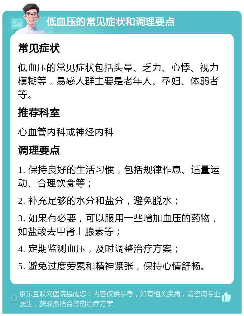 低血压的常见症状和调理要点 常见症状 低血压的常见症状包括头晕、乏力、心悸、视力模糊等，易感人群主要是老年人、孕妇、体弱者等。 推荐科室 心血管内科或神经内科 调理要点 1. 保持良好的生活习惯，包括规律作息、适量运动、合理饮食等； 2. 补充足够的水分和盐分，避免脱水； 3. 如果有必要，可以服用一些增加血压的药物，如盐酸去甲肾上腺素等； 4. 定期监测血压，及时调整治疗方案； 5. 避免过度劳累和精神紧张，保持心情舒畅。