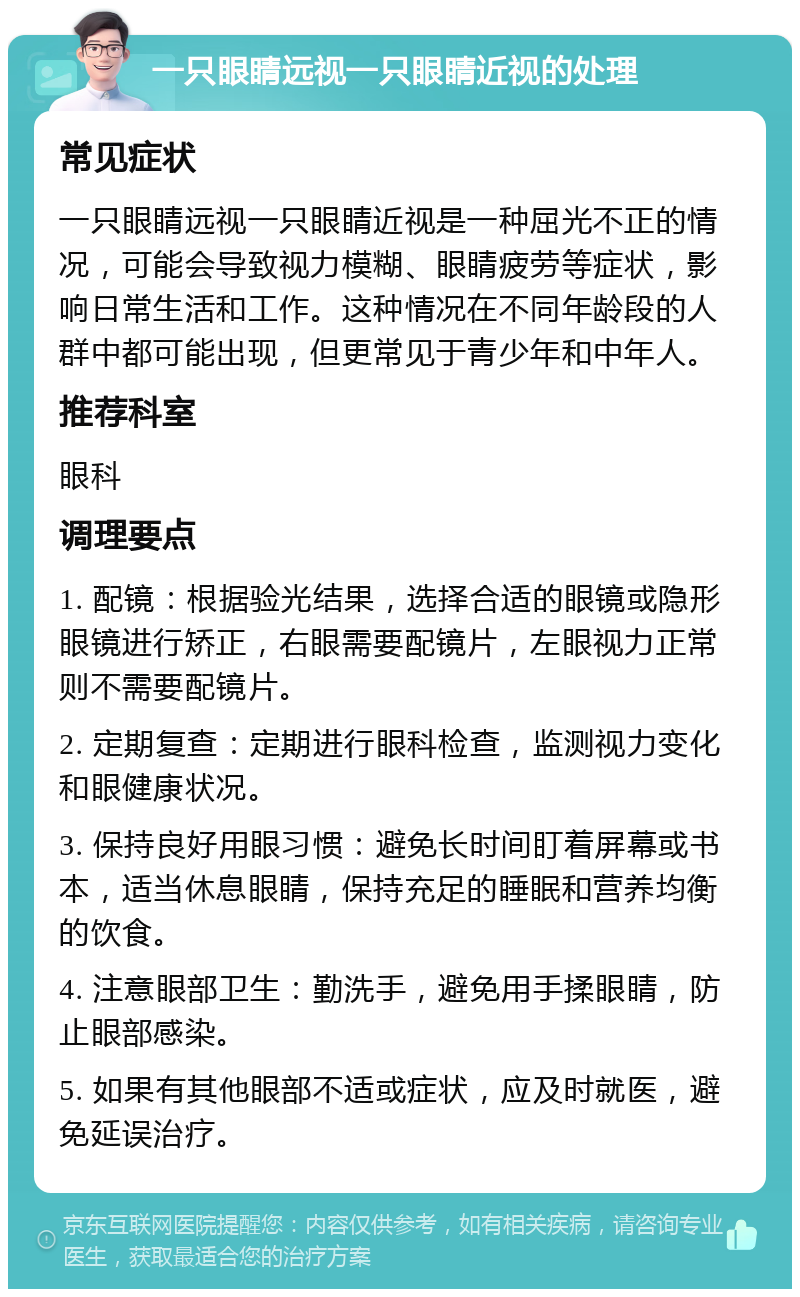 一只眼睛远视一只眼睛近视的处理 常见症状 一只眼睛远视一只眼睛近视是一种屈光不正的情况，可能会导致视力模糊、眼睛疲劳等症状，影响日常生活和工作。这种情况在不同年龄段的人群中都可能出现，但更常见于青少年和中年人。 推荐科室 眼科 调理要点 1. 配镜：根据验光结果，选择合适的眼镜或隐形眼镜进行矫正，右眼需要配镜片，左眼视力正常则不需要配镜片。 2. 定期复查：定期进行眼科检查，监测视力变化和眼健康状况。 3. 保持良好用眼习惯：避免长时间盯着屏幕或书本，适当休息眼睛，保持充足的睡眠和营养均衡的饮食。 4. 注意眼部卫生：勤洗手，避免用手揉眼睛，防止眼部感染。 5. 如果有其他眼部不适或症状，应及时就医，避免延误治疗。