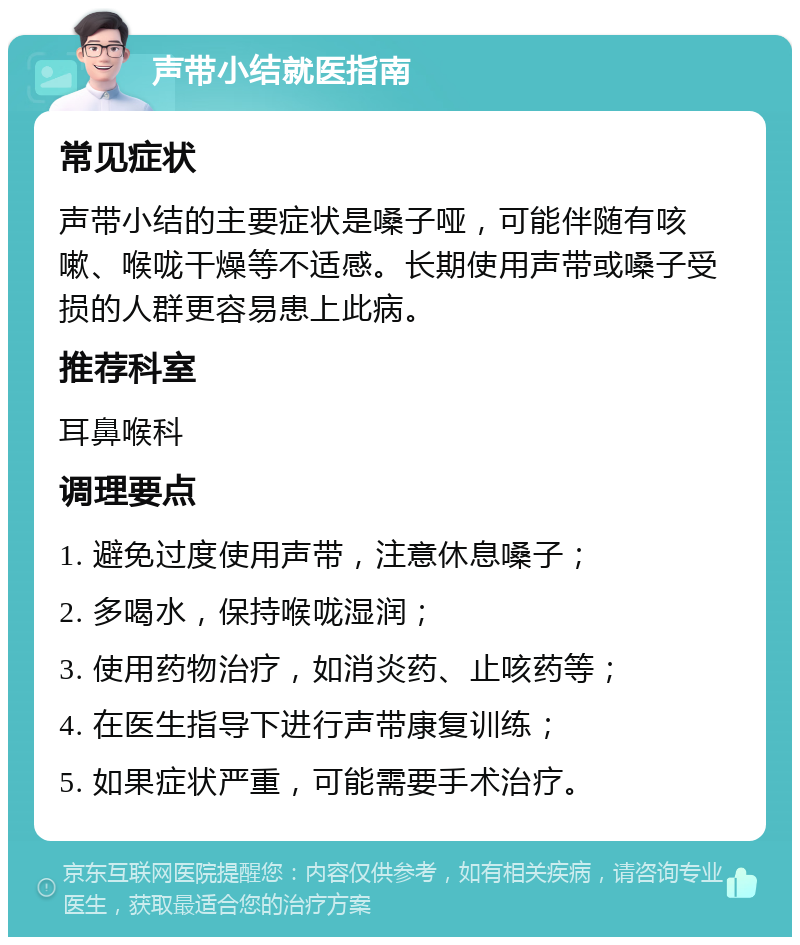 声带小结就医指南 常见症状 声带小结的主要症状是嗓子哑，可能伴随有咳嗽、喉咙干燥等不适感。长期使用声带或嗓子受损的人群更容易患上此病。 推荐科室 耳鼻喉科 调理要点 1. 避免过度使用声带，注意休息嗓子； 2. 多喝水，保持喉咙湿润； 3. 使用药物治疗，如消炎药、止咳药等； 4. 在医生指导下进行声带康复训练； 5. 如果症状严重，可能需要手术治疗。