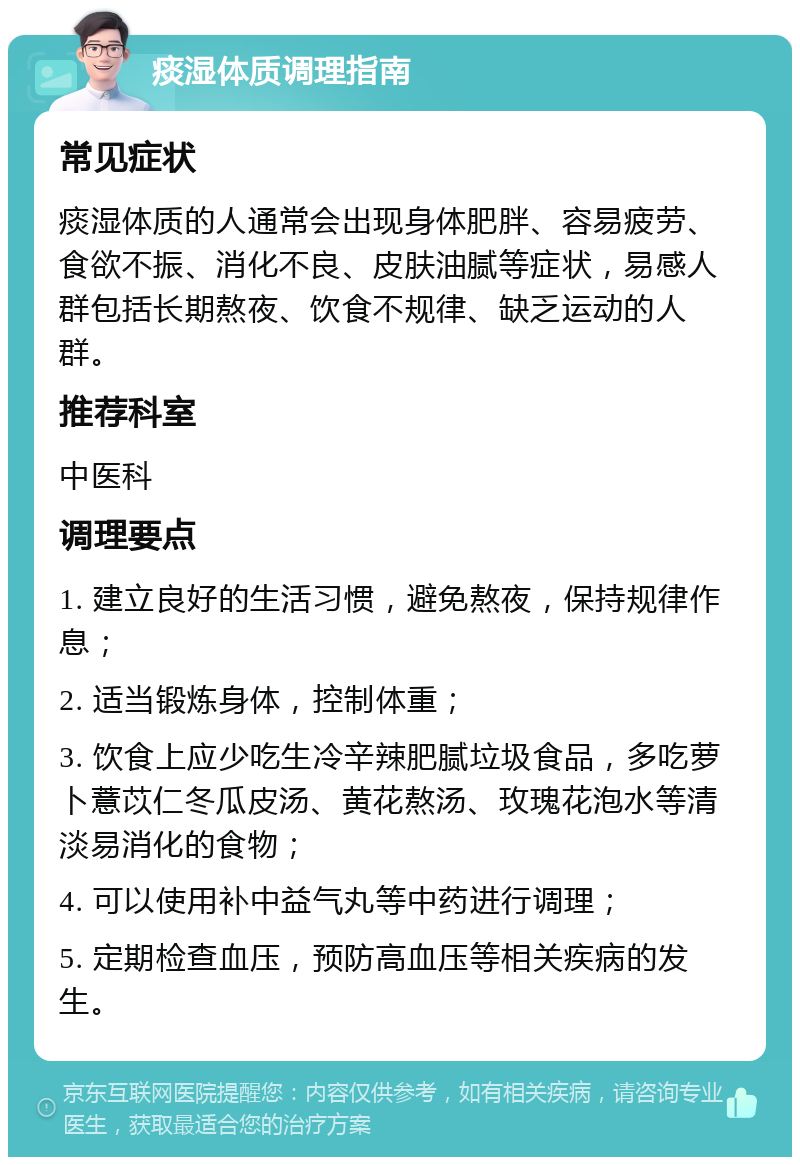 痰湿体质调理指南 常见症状 痰湿体质的人通常会出现身体肥胖、容易疲劳、食欲不振、消化不良、皮肤油腻等症状，易感人群包括长期熬夜、饮食不规律、缺乏运动的人群。 推荐科室 中医科 调理要点 1. 建立良好的生活习惯，避免熬夜，保持规律作息； 2. 适当锻炼身体，控制体重； 3. 饮食上应少吃生冷辛辣肥腻垃圾食品，多吃萝卜薏苡仁冬瓜皮汤、黄花熬汤、玫瑰花泡水等清淡易消化的食物； 4. 可以使用补中益气丸等中药进行调理； 5. 定期检查血压，预防高血压等相关疾病的发生。