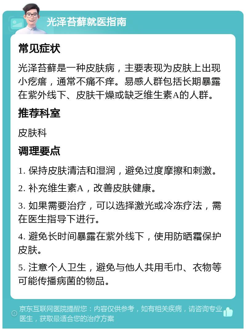 光泽苔藓就医指南 常见症状 光泽苔藓是一种皮肤病，主要表现为皮肤上出现小疙瘩，通常不痛不痒。易感人群包括长期暴露在紫外线下、皮肤干燥或缺乏维生素A的人群。 推荐科室 皮肤科 调理要点 1. 保持皮肤清洁和湿润，避免过度摩擦和刺激。 2. 补充维生素A，改善皮肤健康。 3. 如果需要治疗，可以选择激光或冷冻疗法，需在医生指导下进行。 4. 避免长时间暴露在紫外线下，使用防晒霜保护皮肤。 5. 注意个人卫生，避免与他人共用毛巾、衣物等可能传播病菌的物品。