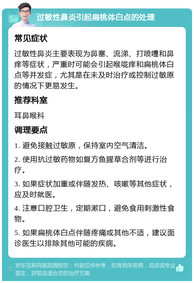 过敏性鼻炎引起扁桃体白点的处理 常见症状 过敏性鼻炎主要表现为鼻塞、流涕、打喷嚏和鼻痒等症状，严重时可能会引起喉咙痒和扁桃体白点等并发症，尤其是在未及时治疗或控制过敏原的情况下更易发生。 推荐科室 耳鼻喉科 调理要点 1. 避免接触过敏原，保持室内空气清洁。 2. 使用抗过敏药物如复方鱼腥草合剂等进行治疗。 3. 如果症状加重或伴随发热、咳嗽等其他症状，应及时就医。 4. 注意口腔卫生，定期漱口，避免食用刺激性食物。 5. 如果扁桃体白点伴随疼痛或其他不适，建议面诊医生以排除其他可能的疾病。