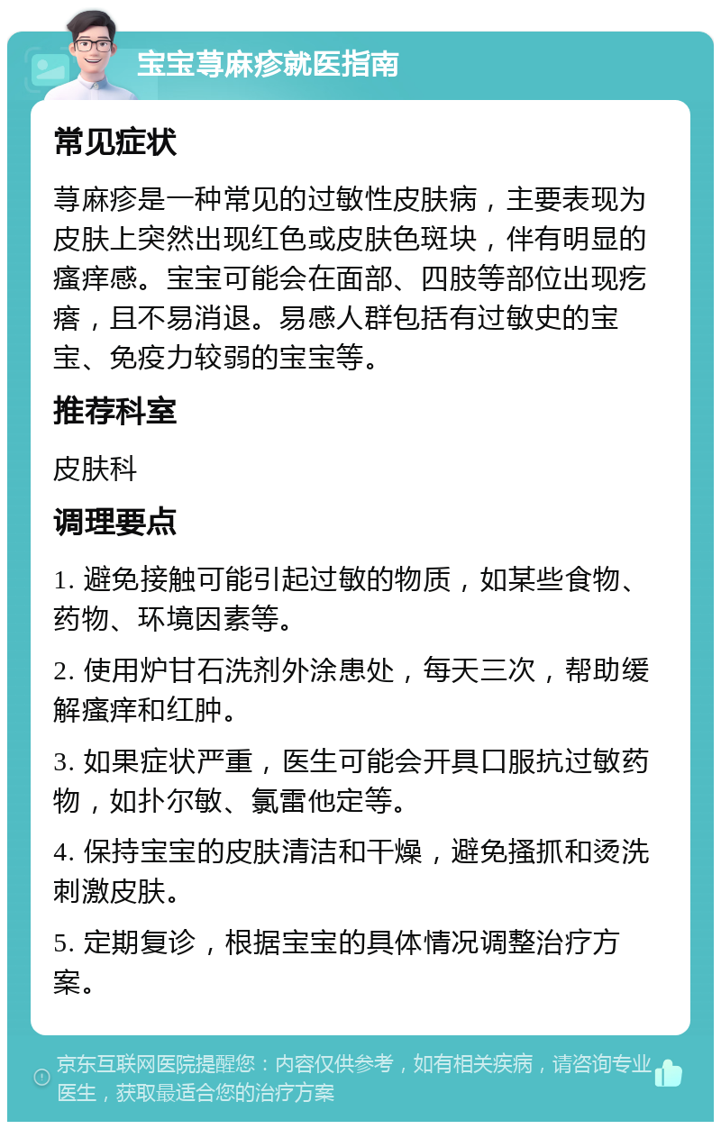 宝宝荨麻疹就医指南 常见症状 荨麻疹是一种常见的过敏性皮肤病，主要表现为皮肤上突然出现红色或皮肤色斑块，伴有明显的瘙痒感。宝宝可能会在面部、四肢等部位出现疙瘩，且不易消退。易感人群包括有过敏史的宝宝、免疫力较弱的宝宝等。 推荐科室 皮肤科 调理要点 1. 避免接触可能引起过敏的物质，如某些食物、药物、环境因素等。 2. 使用炉甘石洗剂外涂患处，每天三次，帮助缓解瘙痒和红肿。 3. 如果症状严重，医生可能会开具口服抗过敏药物，如扑尔敏、氯雷他定等。 4. 保持宝宝的皮肤清洁和干燥，避免搔抓和烫洗刺激皮肤。 5. 定期复诊，根据宝宝的具体情况调整治疗方案。