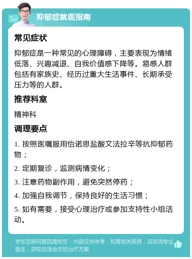 抑郁症就医指南 常见症状 抑郁症是一种常见的心理障碍，主要表现为情绪低落、兴趣减退、自我价值感下降等。易感人群包括有家族史、经历过重大生活事件、长期承受压力等的人群。 推荐科室 精神科 调理要点 1. 按照医嘱服用怡诺思盐酸文法拉辛等抗抑郁药物； 2. 定期复诊，监测病情变化； 3. 注意药物副作用，避免突然停药； 4. 加强自我调节，保持良好的生活习惯； 5. 如有需要，接受心理治疗或参加支持性小组活动。