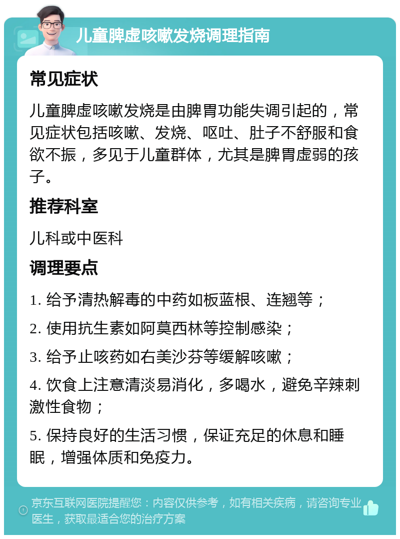 儿童脾虚咳嗽发烧调理指南 常见症状 儿童脾虚咳嗽发烧是由脾胃功能失调引起的，常见症状包括咳嗽、发烧、呕吐、肚子不舒服和食欲不振，多见于儿童群体，尤其是脾胃虚弱的孩子。 推荐科室 儿科或中医科 调理要点 1. 给予清热解毒的中药如板蓝根、连翘等； 2. 使用抗生素如阿莫西林等控制感染； 3. 给予止咳药如右美沙芬等缓解咳嗽； 4. 饮食上注意清淡易消化，多喝水，避免辛辣刺激性食物； 5. 保持良好的生活习惯，保证充足的休息和睡眠，增强体质和免疫力。