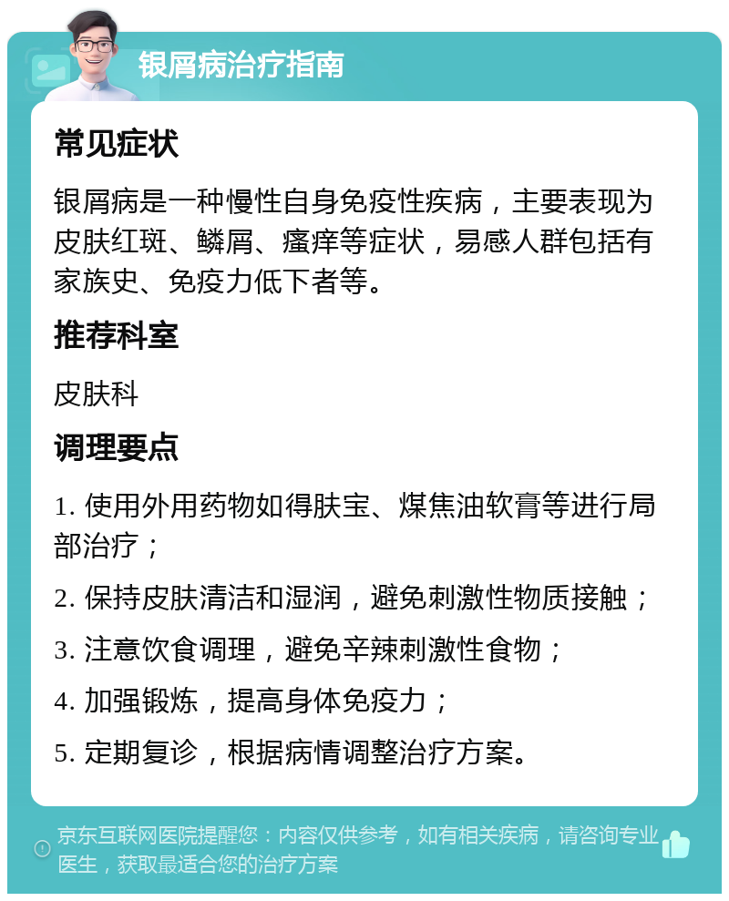 银屑病治疗指南 常见症状 银屑病是一种慢性自身免疫性疾病，主要表现为皮肤红斑、鳞屑、瘙痒等症状，易感人群包括有家族史、免疫力低下者等。 推荐科室 皮肤科 调理要点 1. 使用外用药物如得肤宝、煤焦油软膏等进行局部治疗； 2. 保持皮肤清洁和湿润，避免刺激性物质接触； 3. 注意饮食调理，避免辛辣刺激性食物； 4. 加强锻炼，提高身体免疫力； 5. 定期复诊，根据病情调整治疗方案。