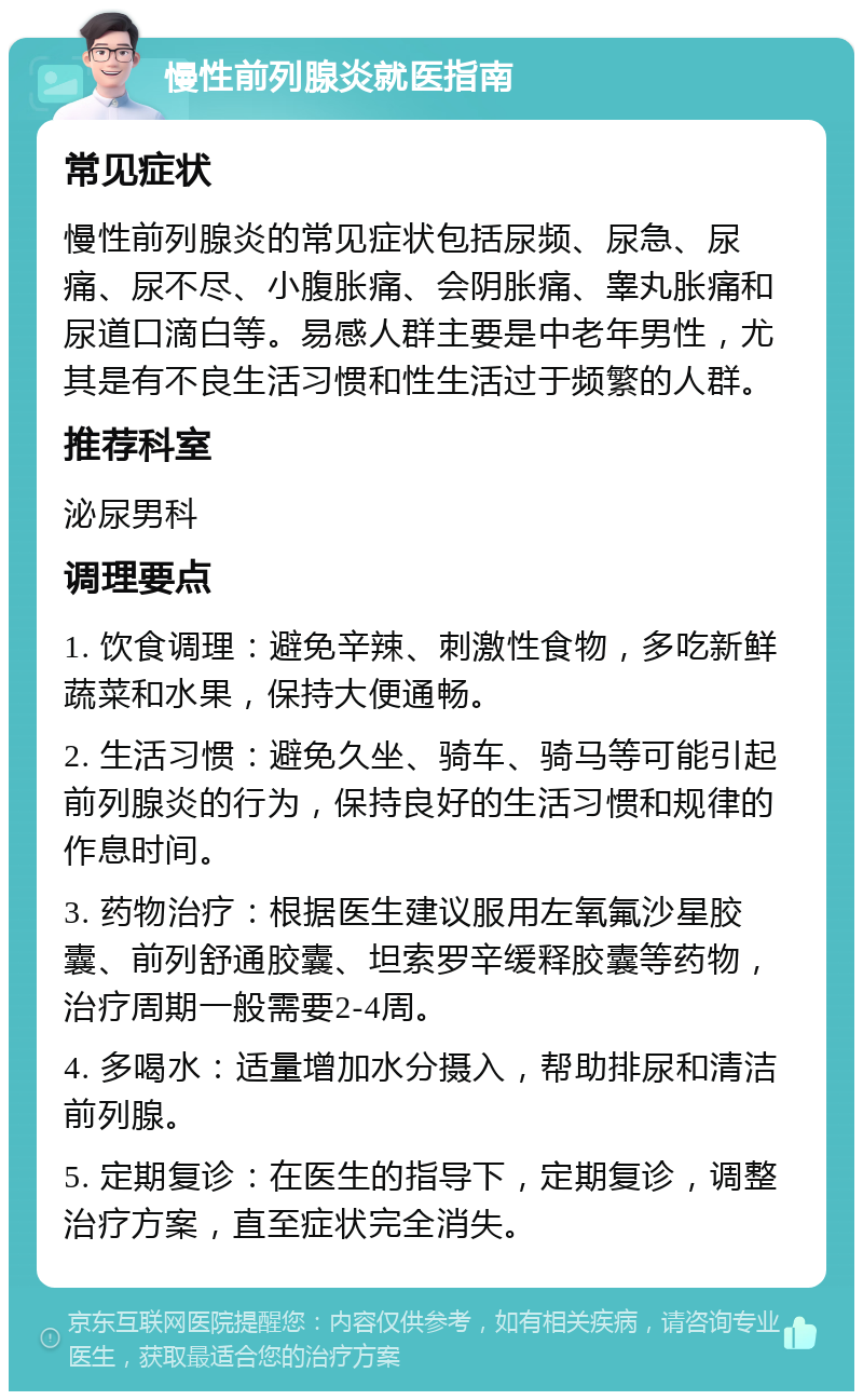 慢性前列腺炎就医指南 常见症状 慢性前列腺炎的常见症状包括尿频、尿急、尿痛、尿不尽、小腹胀痛、会阴胀痛、睾丸胀痛和尿道口滴白等。易感人群主要是中老年男性，尤其是有不良生活习惯和性生活过于频繁的人群。 推荐科室 泌尿男科 调理要点 1. 饮食调理：避免辛辣、刺激性食物，多吃新鲜蔬菜和水果，保持大便通畅。 2. 生活习惯：避免久坐、骑车、骑马等可能引起前列腺炎的行为，保持良好的生活习惯和规律的作息时间。 3. 药物治疗：根据医生建议服用左氧氟沙星胶囊、前列舒通胶囊、坦索罗辛缓释胶囊等药物，治疗周期一般需要2-4周。 4. 多喝水：适量增加水分摄入，帮助排尿和清洁前列腺。 5. 定期复诊：在医生的指导下，定期复诊，调整治疗方案，直至症状完全消失。