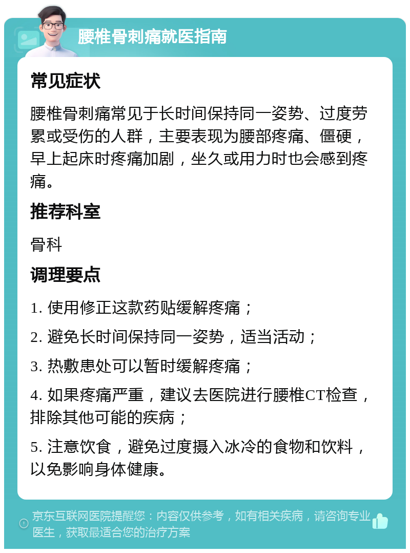 腰椎骨刺痛就医指南 常见症状 腰椎骨刺痛常见于长时间保持同一姿势、过度劳累或受伤的人群，主要表现为腰部疼痛、僵硬，早上起床时疼痛加剧，坐久或用力时也会感到疼痛。 推荐科室 骨科 调理要点 1. 使用修正这款药贴缓解疼痛； 2. 避免长时间保持同一姿势，适当活动； 3. 热敷患处可以暂时缓解疼痛； 4. 如果疼痛严重，建议去医院进行腰椎CT检查，排除其他可能的疾病； 5. 注意饮食，避免过度摄入冰冷的食物和饮料，以免影响身体健康。