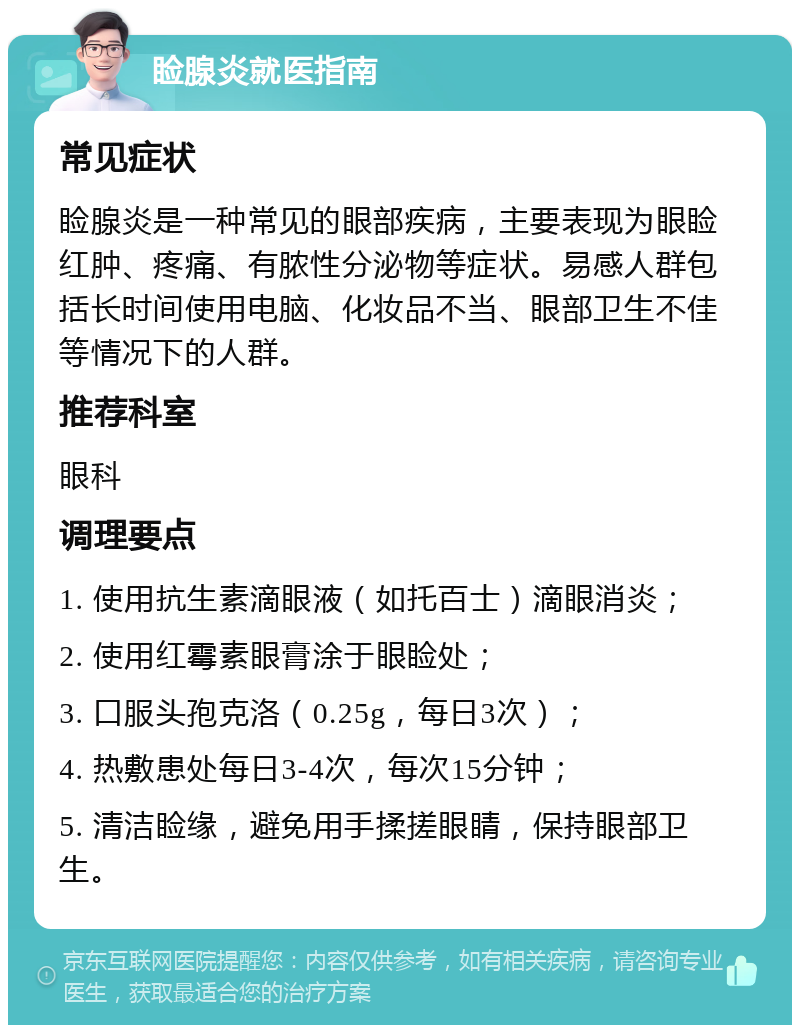 睑腺炎就医指南 常见症状 睑腺炎是一种常见的眼部疾病，主要表现为眼睑红肿、疼痛、有脓性分泌物等症状。易感人群包括长时间使用电脑、化妆品不当、眼部卫生不佳等情况下的人群。 推荐科室 眼科 调理要点 1. 使用抗生素滴眼液（如托百士）滴眼消炎； 2. 使用红霉素眼膏涂于眼睑处； 3. 口服头孢克洛（0.25g，每日3次）； 4. 热敷患处每日3-4次，每次15分钟； 5. 清洁睑缘，避免用手揉搓眼睛，保持眼部卫生。