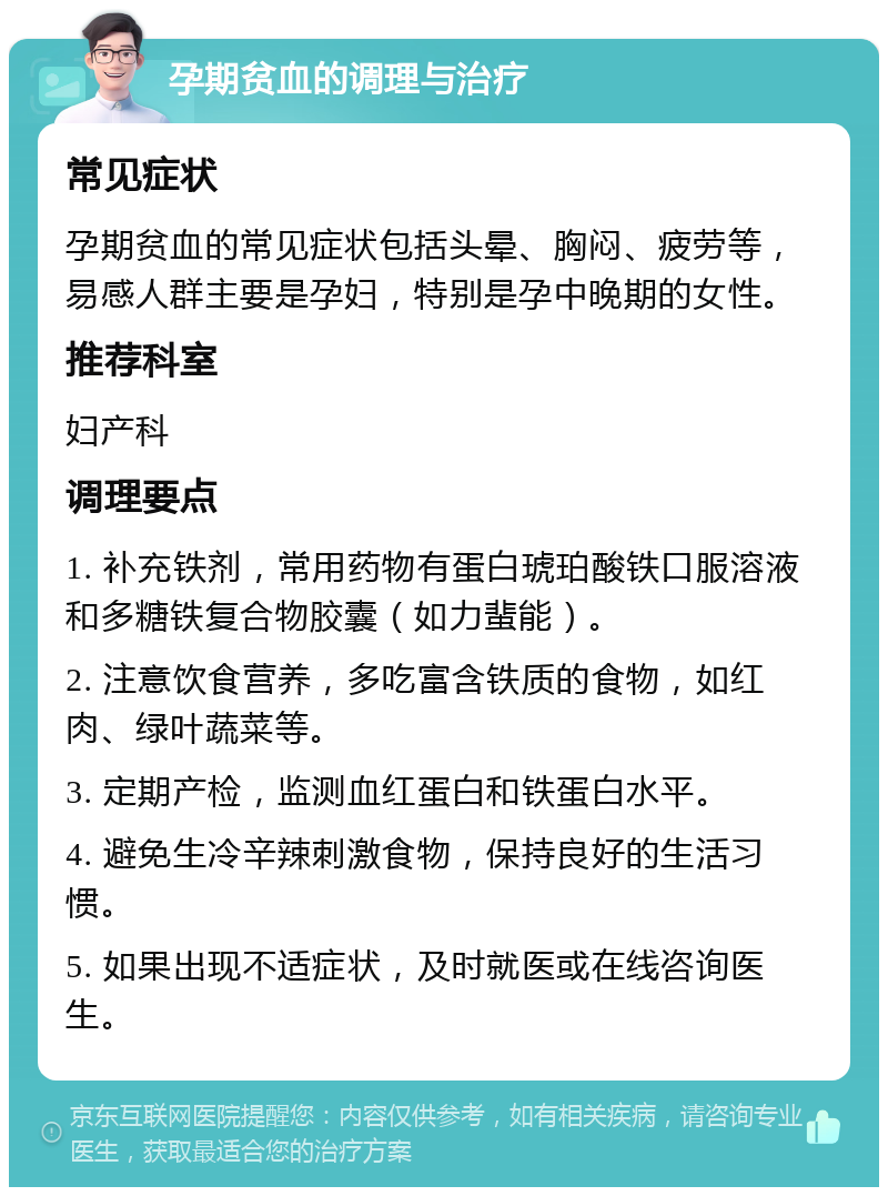 孕期贫血的调理与治疗 常见症状 孕期贫血的常见症状包括头晕、胸闷、疲劳等，易感人群主要是孕妇，特别是孕中晚期的女性。 推荐科室 妇产科 调理要点 1. 补充铁剂，常用药物有蛋白琥珀酸铁口服溶液和多糖铁复合物胶囊（如力蜚能）。 2. 注意饮食营养，多吃富含铁质的食物，如红肉、绿叶蔬菜等。 3. 定期产检，监测血红蛋白和铁蛋白水平。 4. 避免生冷辛辣刺激食物，保持良好的生活习惯。 5. 如果出现不适症状，及时就医或在线咨询医生。