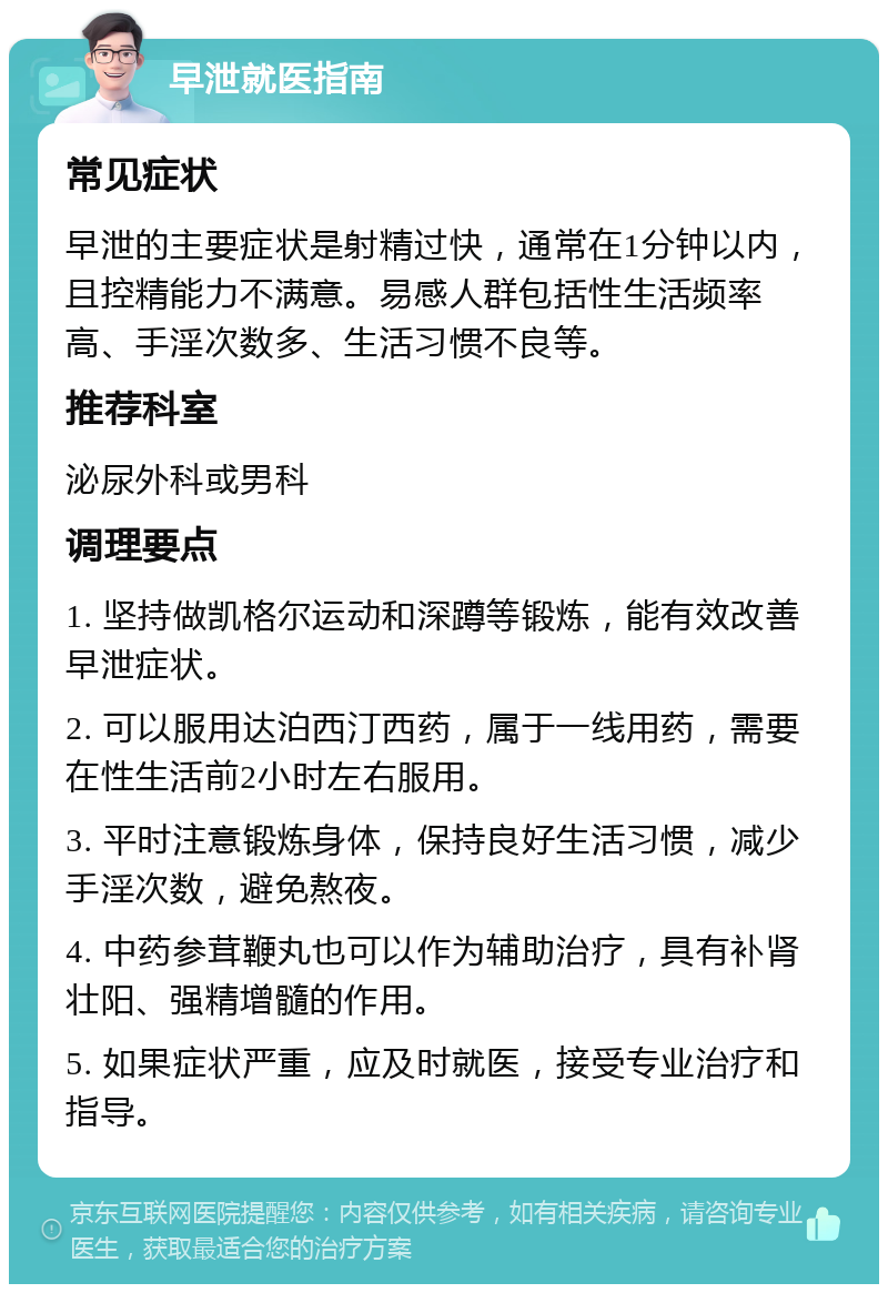 早泄就医指南 常见症状 早泄的主要症状是射精过快，通常在1分钟以内，且控精能力不满意。易感人群包括性生活频率高、手淫次数多、生活习惯不良等。 推荐科室 泌尿外科或男科 调理要点 1. 坚持做凯格尔运动和深蹲等锻炼，能有效改善早泄症状。 2. 可以服用达泊西汀西药，属于一线用药，需要在性生活前2小时左右服用。 3. 平时注意锻炼身体，保持良好生活习惯，减少手淫次数，避免熬夜。 4. 中药参茸鞭丸也可以作为辅助治疗，具有补肾壮阳、强精增髓的作用。 5. 如果症状严重，应及时就医，接受专业治疗和指导。