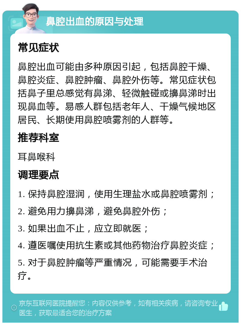 鼻腔出血的原因与处理 常见症状 鼻腔出血可能由多种原因引起，包括鼻腔干燥、鼻腔炎症、鼻腔肿瘤、鼻腔外伤等。常见症状包括鼻子里总感觉有鼻涕、轻微触碰或擤鼻涕时出现鼻血等。易感人群包括老年人、干燥气候地区居民、长期使用鼻腔喷雾剂的人群等。 推荐科室 耳鼻喉科 调理要点 1. 保持鼻腔湿润，使用生理盐水或鼻腔喷雾剂； 2. 避免用力擤鼻涕，避免鼻腔外伤； 3. 如果出血不止，应立即就医； 4. 遵医嘱使用抗生素或其他药物治疗鼻腔炎症； 5. 对于鼻腔肿瘤等严重情况，可能需要手术治疗。